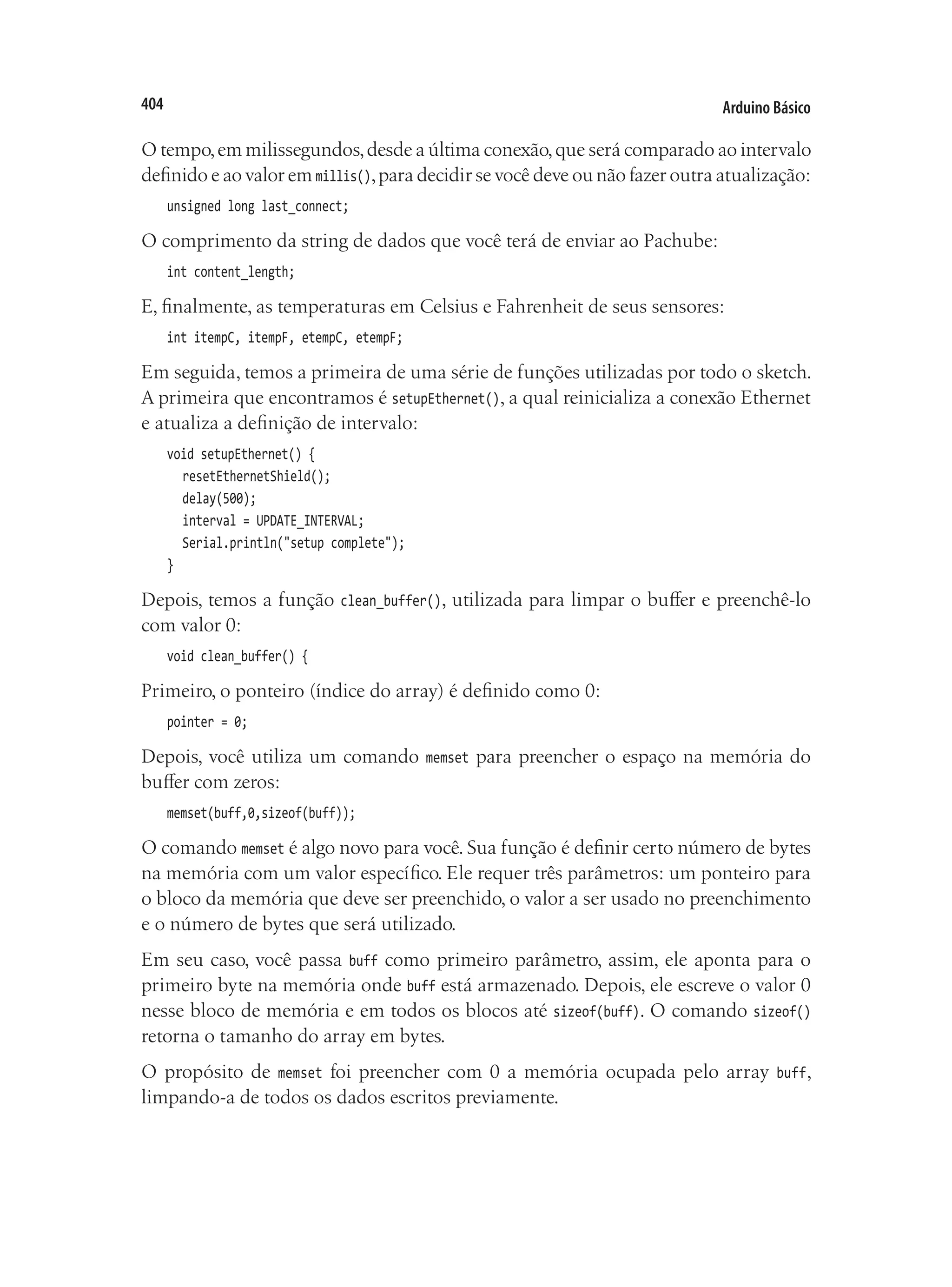 Arduino Básico
404
O tempo,em milissegundos,desde a última conexão,que será comparado ao intervalo
definido e ao valor em millis(),para decidir se você deve ou não fazer outra atualização:
unsigned long last_connect;
O comprimento da string de dados que você terá de enviar ao Pachube:
int content_length;
E, finalmente, as temperaturas em Celsius e Fahrenheit de seus sensores:
int itempC, itempF, etempC, etempF;
Em seguida, temos a primeira de uma série de funções utilizadas por todo o sketch.
A primeira que encontramos é setupEthernet(), a qual reinicializa a conexão Ethernet
e atualiza a definição de intervalo:
void setupEthernet() {
	 resetEthernetShield();
	 delay(500);
	 interval = UPDATE_INTERVAL;
	 Serial.println("setup complete");
}
Depois, temos a função clean_buffer(), utilizada para limpar o buffer e preenchê-lo
com valor 0:
void clean_buffer() {
Primeiro, o ponteiro (índice do array) é definido como 0:
pointer = 0;
Depois, você utiliza um comando memset para preencher o espaço na memória do
buffer com zeros:
memset(buff,0,sizeof(buff));
O comando memset é algo novo para você. Sua função é definir certo número de bytes
na memória com um valor específico. Ele requer três parâmetros: um ponteiro para
o bloco da memória que deve ser preenchido, o valor a ser usado no preenchimento
e o número de bytes que será utilizado.
Em seu caso, você passa buff como primeiro parâmetro, assim, ele aponta para o
primeiro byte na memória onde buff está armazenado. Depois, ele escreve o valor 0
nesse bloco de memória e em todos os blocos até sizeof(buff). O comando sizeof()
retorna o tamanho do array em bytes.
O propósito de memset foi preencher com 0 a memória ocupada pelo array buff,
limpando-a de todos os dados escritos previamente.
 
