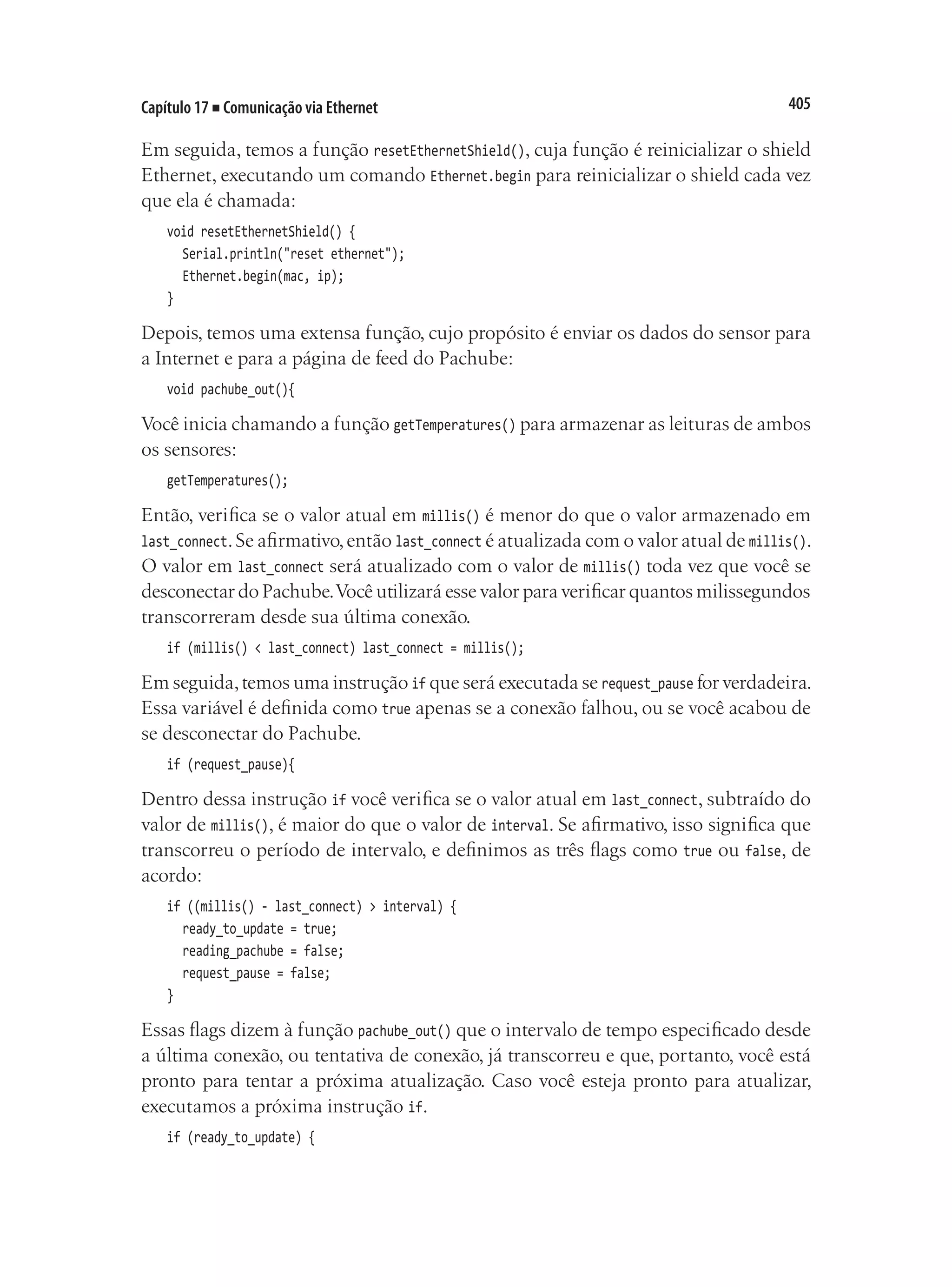 405
Capítulo 17 ■ Comunicação via Ethernet
Em seguida, temos a função resetEthernetShield(), cuja função é reinicializar o shield
Ethernet, executando um comando Ethernet.begin para reinicializar o shield cada vez
que ela é chamada:
void resetEthernetShield() {
	 Serial.println("reset ethernet");
	 Ethernet.begin(mac, ip);
}
Depois, temos uma extensa função, cujo propósito é enviar os dados do sensor para
a Internet e para a página de feed do Pachube:
void pachube_out(){
Você inicia chamando a função getTemperatures() para armazenar as leituras de ambos
os sensores:
getTemperatures();
Então, verifica se o valor atual em millis() é menor do que o valor armazenado em
last_connect.Se afirmativo,então last_connect é atualizada com o valor atual de millis().
O valor em last_connect será atualizado com o valor de millis() toda vez que você se
desconectar do Pachube.Você utilizará esse valor para verificar quantos milissegundos
transcorreram desde sua última conexão.
if (millis() < last_connect) last_connect = millis();
Em seguida,temos uma instrução if que será executada se request_pause for verdadeira.
Essa variável é definida como true apenas se a conexão falhou, ou se você acabou de
se desconectar do Pachube.
if (request_pause){
Dentro dessa instrução if você verifica se o valor atual em last_connect, subtraído do
valor de millis(), é maior do que o valor de interval. Se afirmativo, isso significa que
transcorreu o período de intervalo, e definimos as três flags como true ou false, de
acordo:
if ((millis() - last_connect) > interval) {
	 ready_to_update = true;
	 reading_pachube = false;
	 request_pause = false;
}
Essas flags dizem à função pachube_out() que o intervalo de tempo especificado desde
a última conexão, ou tentativa de conexão, já transcorreu e que, portanto, você está
pronto para tentar a próxima atualização. Caso você esteja pronto para atualizar,
executamos a próxima instrução if.
if (ready_to_update) {
 