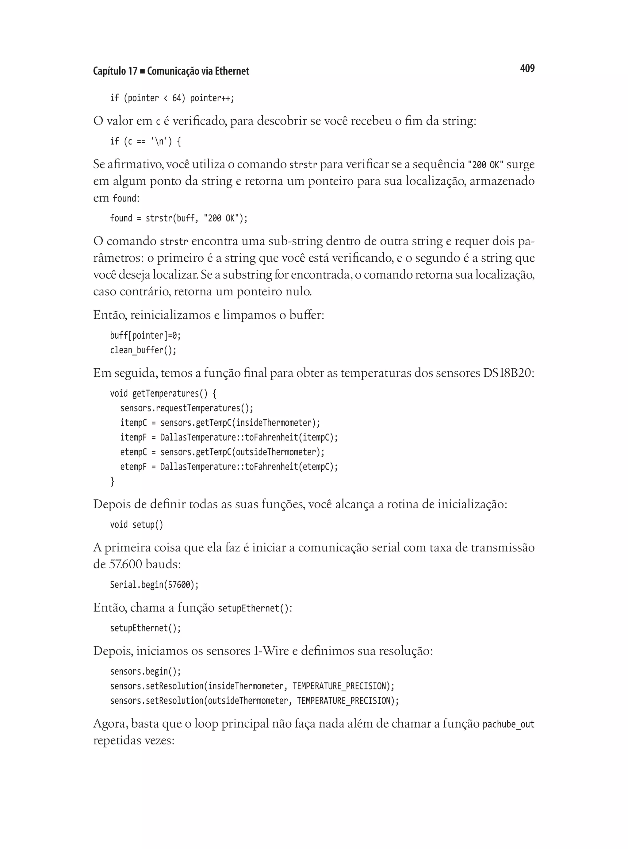 409
Capítulo 17 ■ Comunicação via Ethernet
if (pointer < 64) pointer++;
O valor em c é verificado, para descobrir se você recebeu o fim da string:
if (c == 'n') {
Se afirmativo,você utiliza o comando strstr para verificar se a sequência "200 OK" surge
em algum ponto da string e retorna um ponteiro para sua localização, armazenado
em found:
found = strstr(buff, "200 OK");
O comando strstr encontra uma sub-string dentro de outra string e requer dois pa-
râmetros: o primeiro é a string que você está verificando, e o segundo é a string que
você deseja localizar.Se a substring for encontrada,o comando retorna sua localização,
caso contrário, retorna um ponteiro nulo.
Então, reinicializamos e limpamos o buffer:
buff[pointer]=0;
clean_buffer();
Em seguida, temos a função final para obter as temperaturas dos sensores DS18B20:
void getTemperatures() {
	 sensors.requestTemperatures();
	 itempC = sensors.getTempC(insideThermometer);
	 itempF = DallasTemperature::toFahrenheit(itempC);
	 etempC = sensors.getTempC(outsideThermometer);
	 etempF = DallasTemperature::toFahrenheit(etempC);
}
Depois de definir todas as suas funções, você alcança a rotina de inicialização:
void setup()
A primeira coisa que ela faz é iniciar a comunicação serial com taxa de transmissão
de 57.600 bauds:
Serial.begin(57600);
Então, chama a função setupEthernet():
setupEthernet();
Depois, iniciamos os sensores 1-Wire e definimos sua resolução:
sensors.begin();
sensors.setResolution(insideThermometer, TEMPERATURE_PRECISION);
sensors.setResolution(outsideThermometer, TEMPERATURE_PRECISION);
Agora, basta que o loop principal não faça nada além de chamar a função pachube_out
repetidas vezes:
 