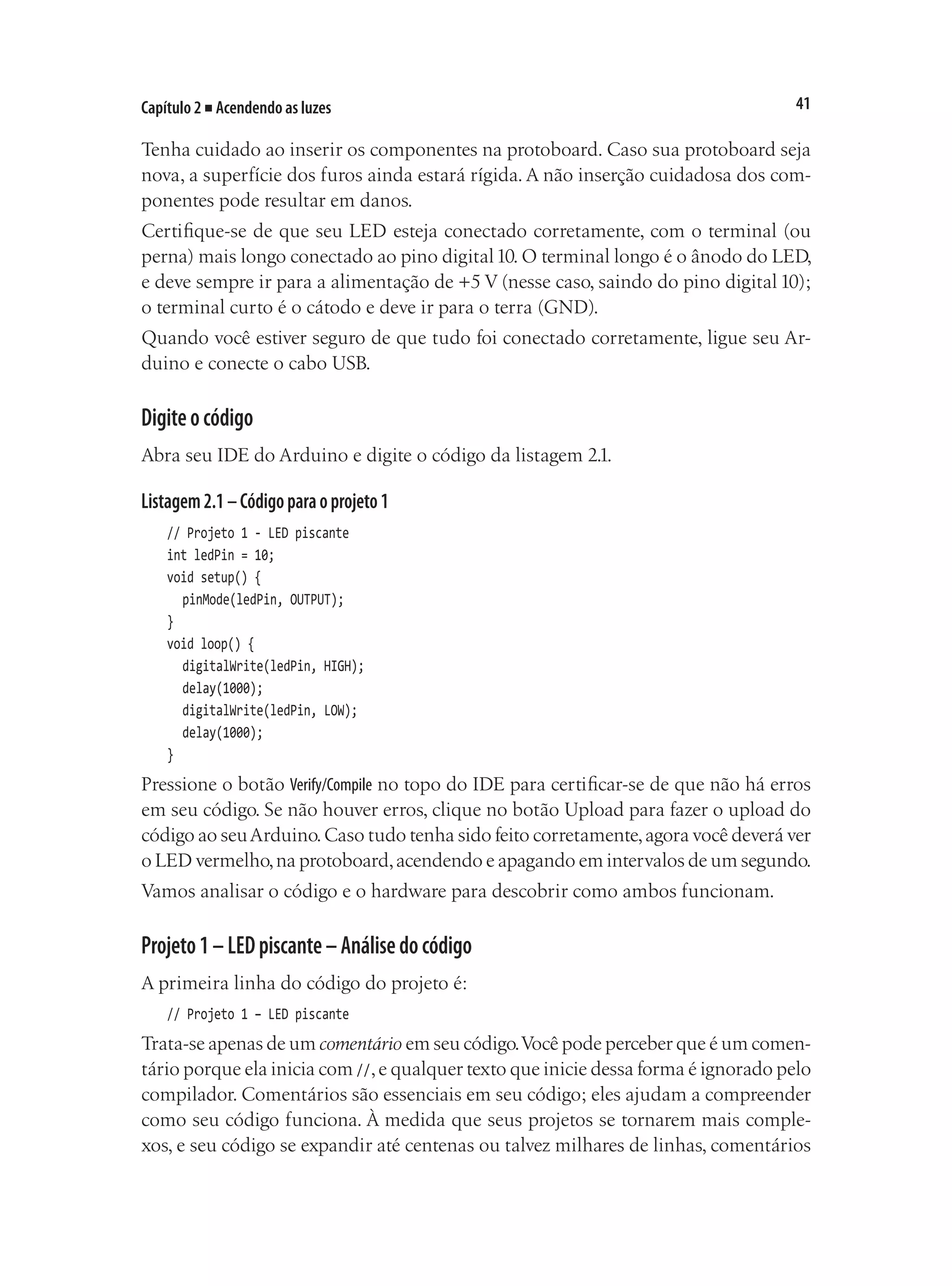41
Capítulo 2 ■ Acendendo as luzes
Tenha cuidado ao inserir os componentes na protoboard. Caso sua protoboard seja
nova, a superfície dos furos ainda estará rígida. A não inserção cuidadosa dos com-
ponentes pode resultar em danos.
Certifique-se de que seu LED esteja conectado corretamente, com o terminal (ou
perna) mais longo conectado ao pino digital10. O terminal longo é o ânodo do LED,
e deve sempre ir para a alimentação de +5 V (nesse caso, saindo do pino digital 10);
o terminal curto é o cátodo e deve ir para o terra (GND).
Quando você estiver seguro de que tudo foi conectado corretamente, ligue seu Ar-
duino e conecte o cabo USB.
Digiteocódigo
Abra seu IDE do Arduino e digite o código da listagem 2.1.
Listagem2.1–Códigoparaoprojeto1
// Projeto 1 - LED piscante
int ledPin = 10;
void setup() {
	 pinMode(ledPin, OUTPUT);
}
void loop() {
	 digitalWrite(ledPin, HIGH);
	 delay(1000);
	 digitalWrite(ledPin, LOW);
	 delay(1000);
}
Pressione o botão Verify/Compile no topo do IDE para certificar-se de que não há erros
em seu código. Se não houver erros, clique no botão Upload para fazer o upload do
código ao seuArduino.Caso tudo tenha sido feito corretamente,agora você deverá ver
o LED vermelho,na protoboard,acendendo e apagando em intervalos de um segundo.
Vamos analisar o código e o hardware para descobrir como ambos funcionam.
Projeto1–LEDpiscante–Análisedocódigo
A primeira linha do código do projeto é:
// Projeto 1 – LED piscante
Trata-se apenas de um comentário em seu código.Você pode perceber que é um comen-
tário porque ela inicia com //,e qualquer texto que inicie dessa forma é ignorado pelo
compilador. Comentários são essenciais em seu código; eles ajudam a compreender
como seu código funciona. À medida que seus projetos se tornarem mais comple-
xos, e seu código se expandir até centenas ou talvez milhares de linhas, comentários
 