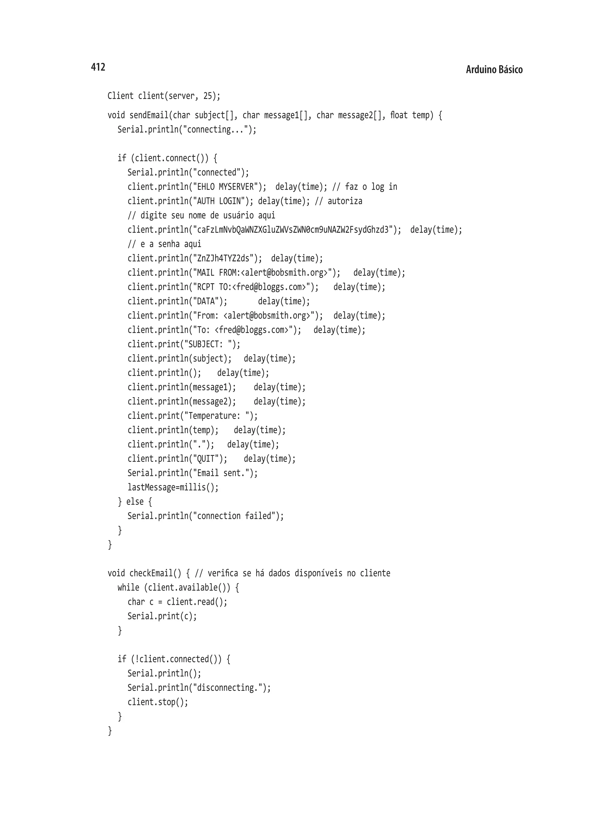 Arduino Básico
412
Client client(server, 25);
void sendEmail(char subject[], char message1[], char message2[], float temp) {
	 Serial.println("connecting...");
	 if (client.connect()) {
		 Serial.println("connected");
		 client.println("EHLO MYSERVER"); delay(time); // faz o log in
		 client.println("AUTH LOGIN"); delay(time); // autoriza
		 // digite seu nome de usuário aqui
		 client.println("caFzLmNvbQaWNZXGluZWVsZWN0cm9uNAZW2FsydGhzd3"); delay(time);
		 // e a senha aqui
		 client.println("ZnZJh4TYZ2ds"); delay(time);
		 client.println("MAIL FROM:<alert@bobsmith.org>");		 delay(time);
		 client.println("RCPT TO:<fred@bloggs.com>");		 delay(time);
		 client.println("DATA"); delay(time);
		 client.println("From: <alert@bobsmith.org>");		 delay(time);
		 client.println("To: <fred@bloggs.com>");		 delay(time);
		 client.print("SUBJECT: ");
		 client.println(subject);		 delay(time);
		 client.println();		 delay(time);
		 client.println(message1);		 delay(time);
		 client.println(message2);		 delay(time);
		 client.print("Temperature: ");
		 client.println(temp);		 delay(time);
		 client.println(".");		 delay(time);
		 client.println("QUIT");		 delay(time);
		 Serial.println("Email sent.");
		 lastMessage=millis();
	 } else {
		 Serial.println("connection failed");
	 }
}
void checkEmail() { // verifica se há dados disponíveis no cliente
	 while (client.available()) {
		 char c = client.read();
		 Serial.print(c);
	 }
	 if (!client.connected()) {
		 Serial.println();
		 Serial.println("disconnecting.");
		 client.stop();
	 }
}
 