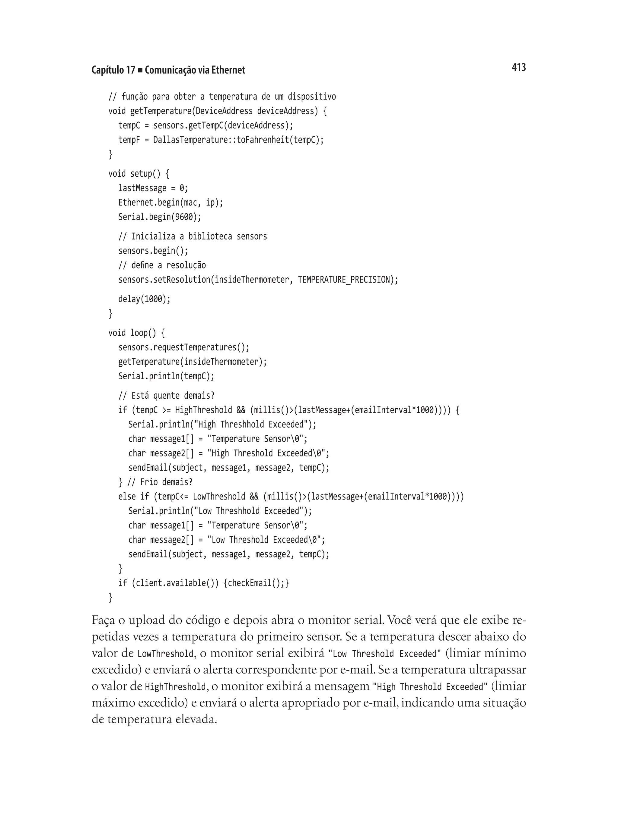 413
Capítulo 17 ■ Comunicação via Ethernet
// função para obter a temperatura de um dispositivo
void getTemperature(DeviceAddress deviceAddress) {
	 tempC = sensors.getTempC(deviceAddress);
	 tempF = DallasTemperature::toFahrenheit(tempC);
}
void setup() {
	 lastMessage = 0;
	 Ethernet.begin(mac, ip);
	 Serial.begin(9600);
	 // Inicializa a biblioteca sensors
	 sensors.begin();
	 // define a resolução
	 sensors.setResolution(insideThermometer, TEMPERATURE_PRECISION);
	 delay(1000);
}
void loop() {
	 sensors.requestTemperatures();
	 getTemperature(insideThermometer);
	 Serial.println(tempC);
	 // Está quente demais?
	 if (tempC >= HighThreshold && (millis()>(lastMessage+(emailInterval*1000)))) {
		 Serial.println("High Threshhold Exceeded");
		 char message1[] = "Temperature Sensor0";
		 char message2[] = "High Threshold Exceeded0";
		 sendEmail(subject, message1, message2, tempC);
	 } // Frio demais?
	 else if (tempC<= LowThreshold && (millis()>(lastMessage+(emailInterval*1000))))
		 Serial.println("Low Threshhold Exceeded");
		 char message1[] = "Temperature Sensor0";
		 char message2[] = "Low Threshold Exceeded0";
		 sendEmail(subject, message1, message2, tempC);
	 }
	 if (client.available()) {checkEmail();}
}
Faça o upload do código e depois abra o monitor serial. Você verá que ele exibe re-
petidas vezes a temperatura do primeiro sensor. Se a temperatura descer abaixo do
valor de LowThreshold, o monitor serial exibirá "Low Threshold Exceeded" (limiar mínimo
excedido) e enviará o alerta correspondente por e-mail. Se a temperatura ultrapassar
o valor de HighThreshold, o monitor exibirá a mensagem "High Threshold Exceeded" (limiar
máximo excedido) e enviará o alerta apropriado por e-mail,indicando uma situação
de temperatura elevada.
 