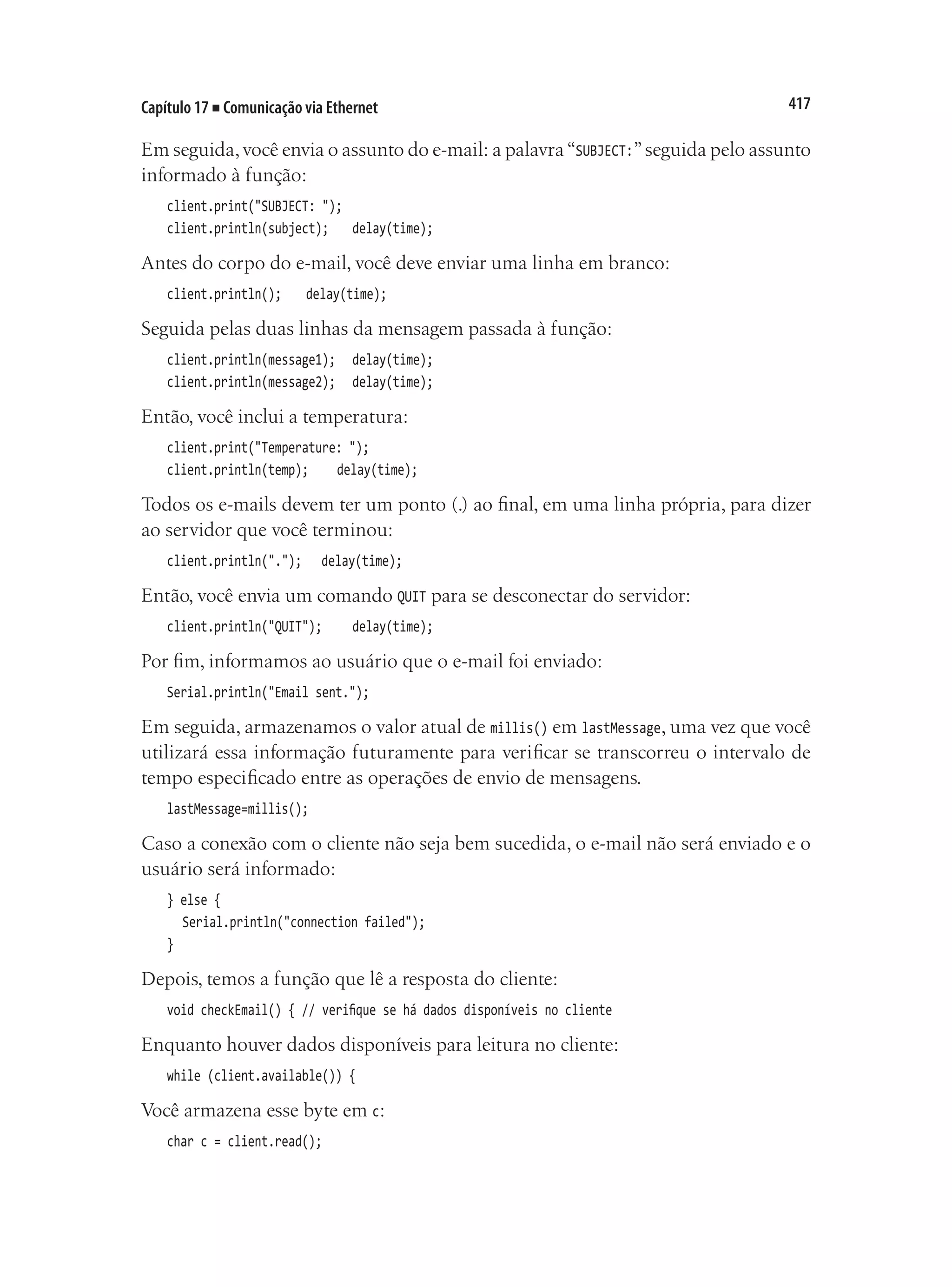 417
Capítulo 17 ■ Comunicação via Ethernet
Em seguida,você envia o assunto do e-mail: a palavra“SUBJECT:”seguida pelo assunto
informado à função:
client.print("SUBJECT: ");
client.println(subject);		 delay(time);
Antes do corpo do e-mail, você deve enviar uma linha em branco:
client.println();		 delay(time);
Seguida pelas duas linhas da mensagem passada à função:
client.println(message1);		 delay(time);
client.println(message2);		 delay(time);
Então, você inclui a temperatura:
client.print("Temperature: ");
client.println(temp);		 delay(time);
Todos os e-mails devem ter um ponto (.) ao final, em uma linha própria, para dizer
ao servidor que você terminou:
client.println(".");		 delay(time);
Então, você envia um comando QUIT para se desconectar do servidor:
client.println("QUIT");		 delay(time);
Por fim, informamos ao usuário que o e-mail foi enviado:
Serial.println("Email sent.");
Em seguida, armazenamos o valor atual de millis() em lastMessage, uma vez que você
utilizará essa informação futuramente para verificar se transcorreu o intervalo de
tempo especificado entre as operações de envio de mensagens.
lastMessage=millis();
Caso a conexão com o cliente não seja bem sucedida, o e-mail não será enviado e o
usuário será informado:
} else {
	 Serial.println("connection failed");
}
Depois, temos a função que lê a resposta do cliente:
void checkEmail() { // verifique se há dados disponíveis no cliente
Enquanto houver dados disponíveis para leitura no cliente:
while (client.available()) {
Você armazena esse byte em c:
char c = client.read();
 