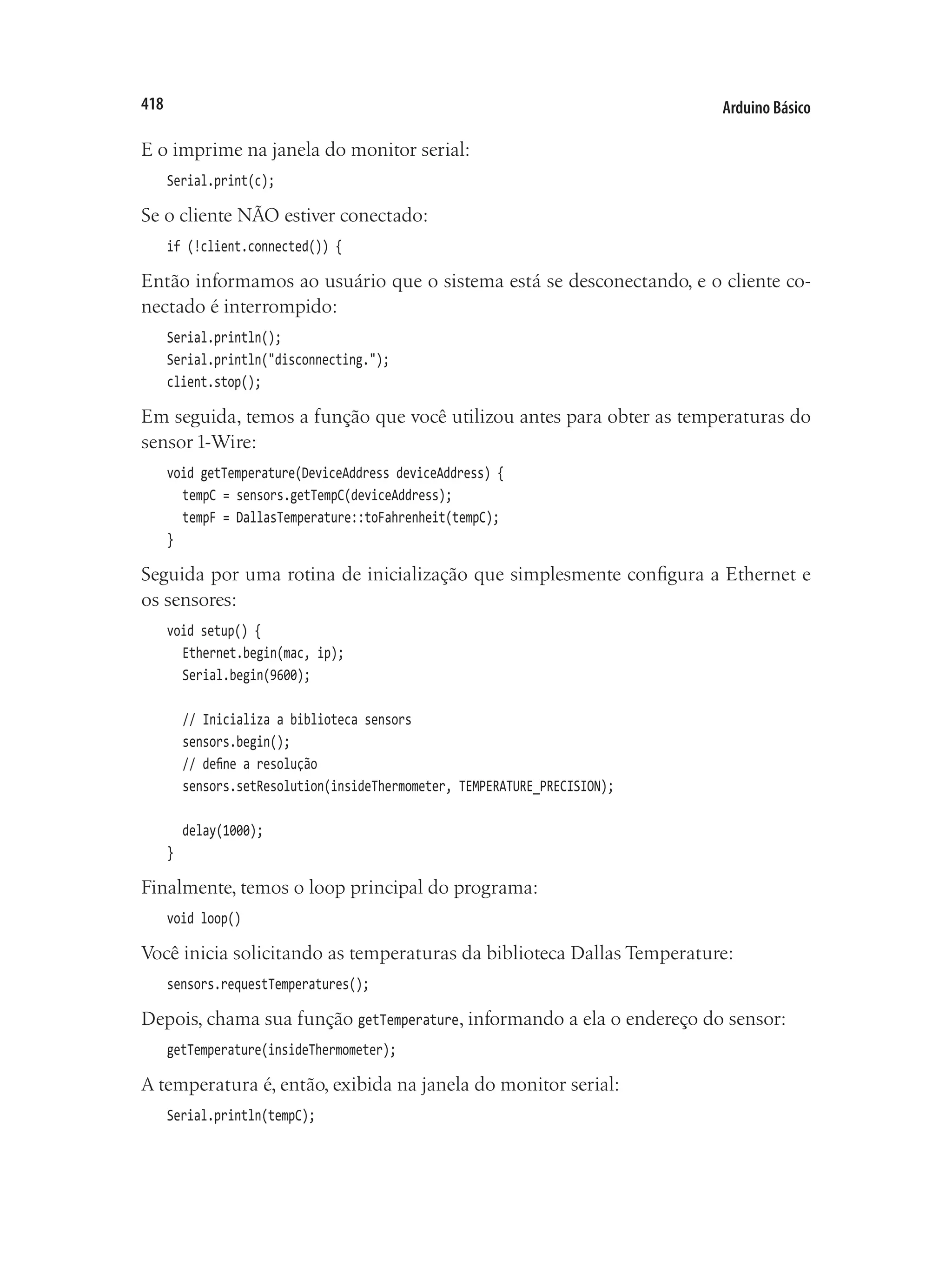 Arduino Básico
418
E o imprime na janela do monitor serial:
Serial.print(c);
Se o cliente NÃO estiver conectado:
if (!client.connected()) {
Então informamos ao usuário que o sistema está se desconectando, e o cliente co-
nectado é interrompido:
Serial.println();
Serial.println("disconnecting.");
client.stop();
Em seguida, temos a função que você utilizou antes para obter as temperaturas do
sensor 1-Wire:
void getTemperature(DeviceAddress deviceAddress) {
	 tempC = sensors.getTempC(deviceAddress);
	 tempF = DallasTemperature::toFahrenheit(tempC);
}
Seguida por uma rotina de inicialização que simplesmente configura a Ethernet e
os sensores:
void setup() {
	 Ethernet.begin(mac, ip);
	 Serial.begin(9600);
	 // Inicializa a biblioteca sensors
	 sensors.begin();
	 // define a resolução
	 sensors.setResolution(insideThermometer, TEMPERATURE_PRECISION);
	 delay(1000);
}
Finalmente, temos o loop principal do programa:
void loop()
Você inicia solicitando as temperaturas da biblioteca Dallas Temperature:
sensors.requestTemperatures();
Depois, chama sua função getTemperature, informando a ela o endereço do sensor:
getTemperature(insideThermometer);
A temperatura é, então, exibida na janela do monitor serial:
Serial.println(tempC);
 