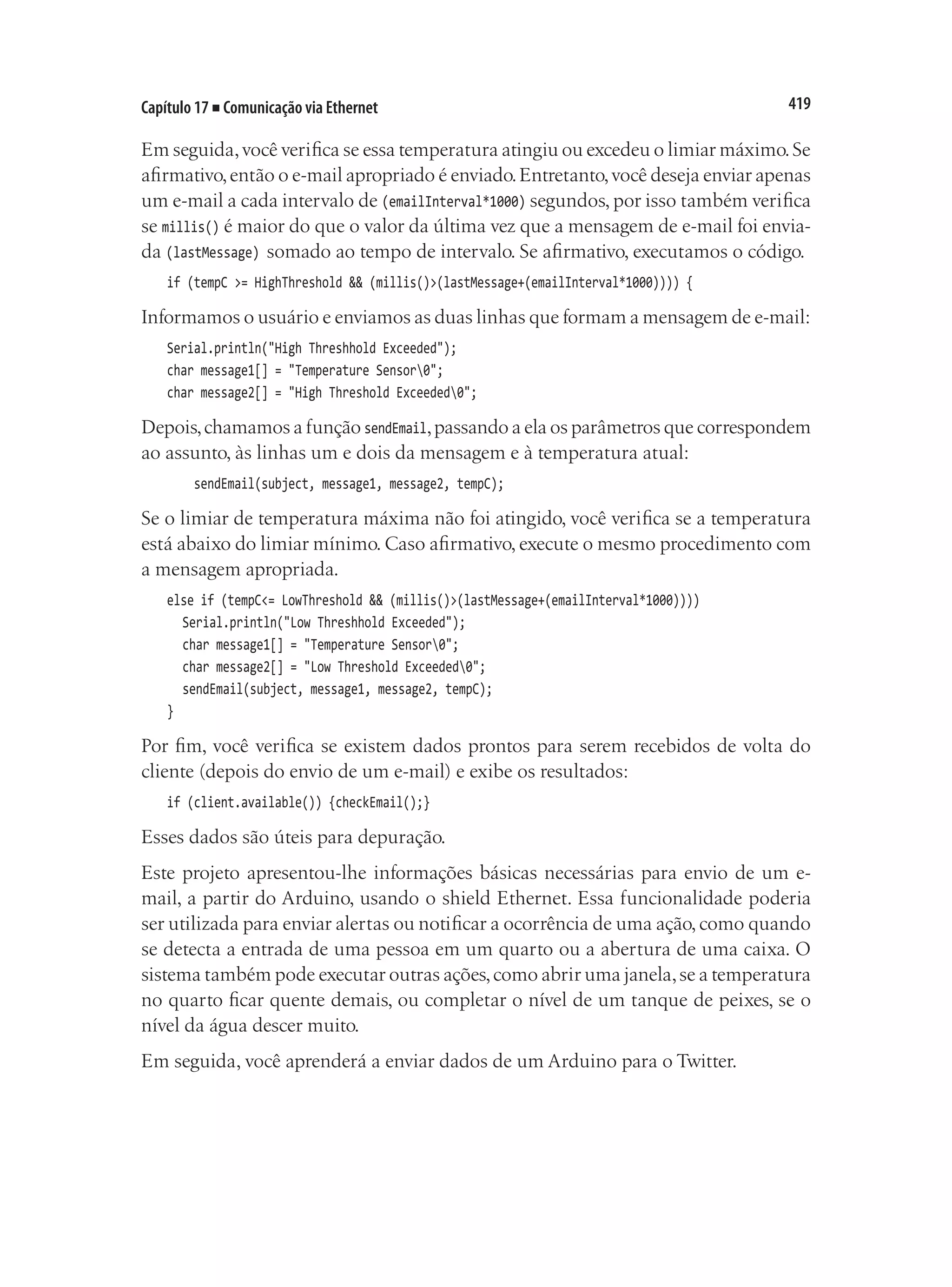419
Capítulo 17 ■ Comunicação via Ethernet
Em seguida,você verifica se essa temperatura atingiu ou excedeu o limiar máximo.Se
afirmativo,então o e-mail apropriado é enviado.Entretanto,você deseja enviar apenas
um e-mail a cada intervalo de (emailInterval*1000) segundos, por isso também verifica
se millis() é maior do que o valor da última vez que a mensagem de e-mail foi envia-
da (lastMessage) somado ao tempo de intervalo. Se afirmativo, executamos o código.
if (tempC >= HighThreshold && (millis()>(lastMessage+(emailInterval*1000)))) {
Informamos o usuário e enviamos as duas linhas que formam a mensagem de e-mail:
Serial.println("High Threshhold Exceeded");
char message1[] = "Temperature Sensor0";
char message2[] = "High Threshold Exceeded0";
Depois,chamamos a função sendEmail,passando a ela os parâmetros que correspondem
ao assunto, às linhas um e dois da mensagem e à temperatura atual:
sendEmail(subject, message1, message2, tempC);
Se o limiar de temperatura máxima não foi atingido, você verifica se a temperatura
está abaixo do limiar mínimo. Caso afirmativo, execute o mesmo procedimento com
a mensagem apropriada.
else if (tempC<= LowThreshold && (millis()>(lastMessage+(emailInterval*1000))))
	 Serial.println("Low Threshhold Exceeded");
	 char message1[] = "Temperature Sensor0";
	 char message2[] = "Low Threshold Exceeded0";
	 sendEmail(subject, message1, message2, tempC);
}
Por fim, você verifica se existem dados prontos para serem recebidos de volta do
cliente (depois do envio de um e-mail) e exibe os resultados:
if (client.available()) {checkEmail();}
Esses dados são úteis para depuração.
Este projeto apresentou-lhe informações básicas necessárias para envio de um e-
mail, a partir do Arduino, usando o shield Ethernet. Essa funcionalidade poderia
ser utilizada para enviar alertas ou notificar a ocorrência de uma ação,como quando
se detecta a entrada de uma pessoa em um quarto ou a abertura de uma caixa. O
sistema também pode executar outras ações,como abrir uma janela,se a temperatura
no quarto ficar quente demais, ou completar o nível de um tanque de peixes, se o
nível da água descer muito.
Em seguida, você aprenderá a enviar dados de um Arduino para o Twitter.
 