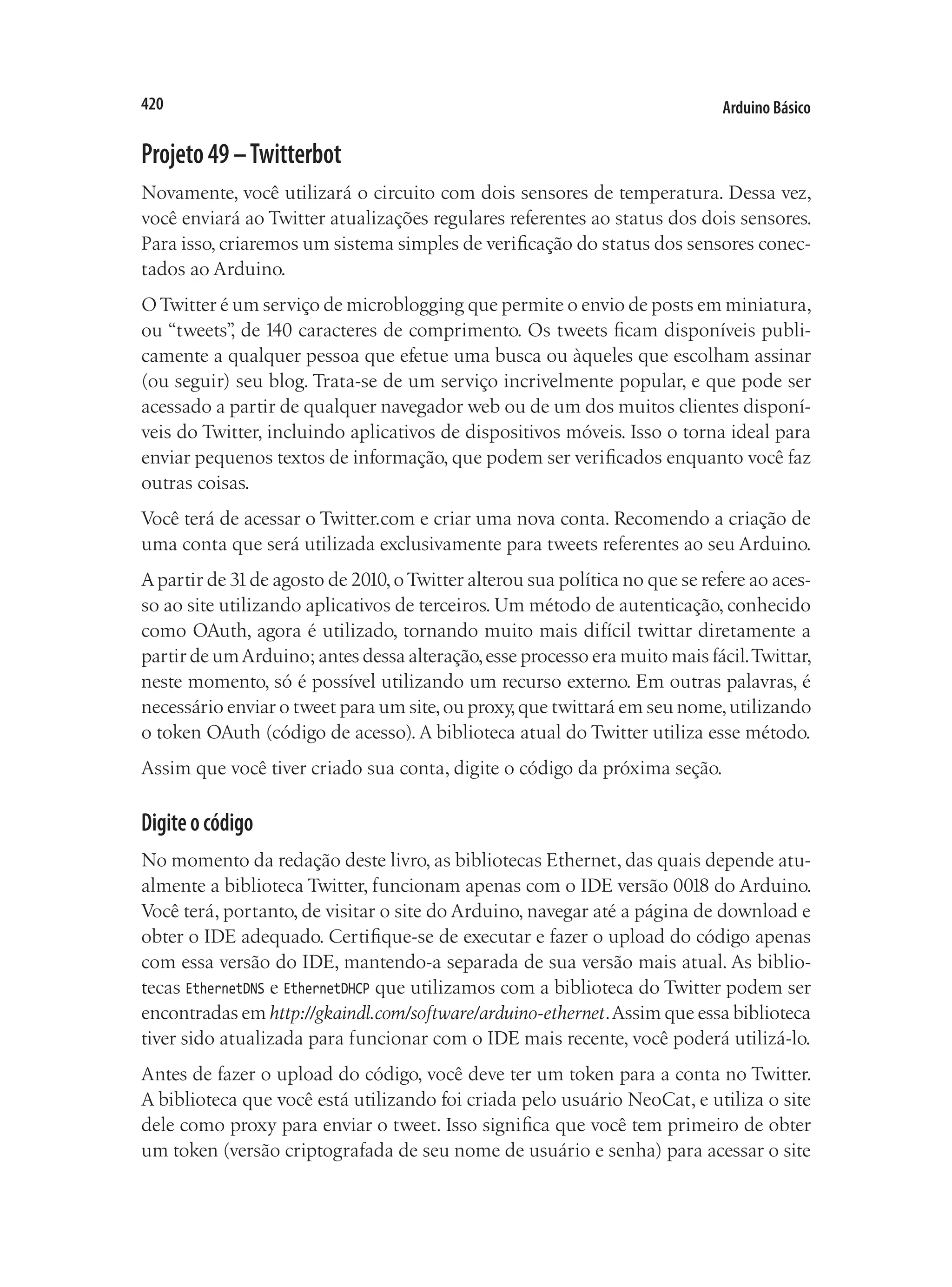 Arduino Básico
420
Projeto49–Twitterbot
Novamente, você utilizará o circuito com dois sensores de temperatura. Dessa vez,
você enviará ao Twitter atualizações regulares referentes ao status dos dois sensores.
Para isso, criaremos um sistema simples de verificação do status dos sensores conec-
tados ao Arduino.
OTwitter é um serviço de microblogging que permite o envio de posts em miniatura,
ou “tweets”
, de 140 caracteres de comprimento. Os tweets ficam disponíveis publi-
camente a qualquer pessoa que efetue uma busca ou àqueles que escolham assinar
(ou seguir) seu blog. Trata-se de um serviço incrivelmente popular, e que pode ser
acessado a partir de qualquer navegador web ou de um dos muitos clientes disponí-
veis do Twitter, incluindo aplicativos de dispositivos móveis. Isso o torna ideal para
enviar pequenos textos de informação, que podem ser verificados enquanto você faz
outras coisas.
Você terá de acessar o Twitter.com e criar uma nova conta. Recomendo a criação de
uma conta que será utilizada exclusivamente para tweets referentes ao seu Arduino.
Apartir de 31de agosto de 2010,oTwitter alterou sua política no que se refere ao aces-
so ao site utilizando aplicativos de terceiros. Um método de autenticação, conhecido
como OAuth, agora é utilizado, tornando muito mais difícil twittar diretamente a
partir de umArduino; antes dessa alteração,esse processo era muito mais fácil.Twittar,
neste momento, só é possível utilizando um recurso externo. Em outras palavras, é
necessário enviar o tweet para um site,ou proxy,que twittará em seu nome,utilizando
o token OAuth (código de acesso). A biblioteca atual do Twitter utiliza esse método.
Assim que você tiver criado sua conta, digite o código da próxima seção.
Digiteocódigo
No momento da redação deste livro, as bibliotecas Ethernet, das quais depende atu-
almente a biblioteca Twitter, funcionam apenas com o IDE versão 0018 do Arduino.
Você terá, portanto, de visitar o site do Arduino, navegar até a página de download e
obter o IDE adequado. Certifique-se de executar e fazer o upload do código apenas
com essa versão do IDE, mantendo-a separada de sua versão mais atual. As biblio-
tecas EthernetDNS e EthernetDHCP que utilizamos com a biblioteca do Twitter podem ser
encontradas em http://gkaindl.com/software/arduino-ethernet.Assim que essa biblioteca
tiver sido atualizada para funcionar com o IDE mais recente, você poderá utilizá-lo.
Antes de fazer o upload do código, você deve ter um token para a conta no Twitter.
A biblioteca que você está utilizando foi criada pelo usuário NeoCat, e utiliza o site
dele como proxy para enviar o tweet. Isso significa que você tem primeiro de obter
um token (versão criptografada de seu nome de usuário e senha) para acessar o site
 