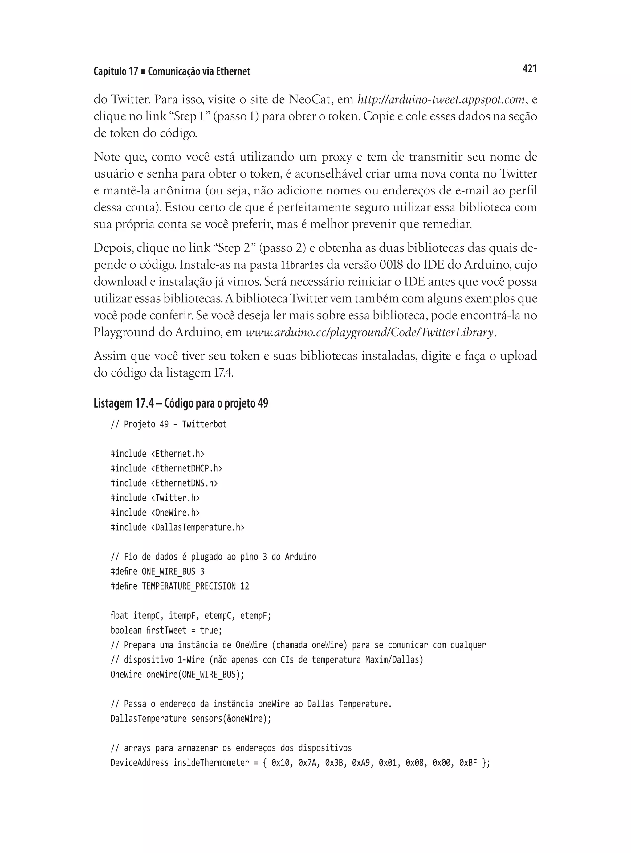 421
Capítulo 17 ■ Comunicação via Ethernet
do Twitter. Para isso, visite o site de NeoCat, em http://arduino-tweet.appspot.com, e
clique no link“Step1”(passo1) para obter o token.Copie e cole esses dados na seção
de token do código.
Note que, como você está utilizando um proxy e tem de transmitir seu nome de
usuário e senha para obter o token, é aconselhável criar uma nova conta no Twitter
e mantê-la anônima (ou seja, não adicione nomes ou endereços de e-mail ao perfil
dessa conta). Estou certo de que é perfeitamente seguro utilizar essa biblioteca com
sua própria conta se você preferir, mas é melhor prevenir que remediar.
Depois, clique no link “Step 2” (passo 2) e obtenha as duas bibliotecas das quais de-
pende o código. Instale-as na pasta libraries da versão 0018 do IDE do Arduino, cujo
download e instalação já vimos. Será necessário reiniciar o IDE antes que você possa
utilizar essas bibliotecas.AbibliotecaTwitter vem também com alguns exemplos que
você pode conferir. Se você deseja ler mais sobre essa biblioteca, pode encontrá-la no
Playground do Arduino, em www.arduino.cc/playground/Code/TwitterLibrary.
Assim que você tiver seu token e suas bibliotecas instaladas, digite e faça o upload
do código da listagem 17.4.
Listagem17.4–Códigoparaoprojeto49
// Projeto 49 – Twitterbot
#include <Ethernet.h>
#include <EthernetDHCP.h>
#include <EthernetDNS.h>
#include <Twitter.h>
#include <OneWire.h>
#include <DallasTemperature.h>
// Fio de dados é plugado ao pino 3 do Arduino
#define ONE_WIRE_BUS 3
#define TEMPERATURE_PRECISION 12
float itempC, itempF, etempC, etempF;
boolean firstTweet = true;
// Prepara uma instância de OneWire (chamada oneWire) para se comunicar com qualquer
// dispositivo 1-Wire (não apenas com CIs de temperatura Maxim/Dallas)
OneWire oneWire(ONE_WIRE_BUS);
// Passa o endereço da instância oneWire ao Dallas Temperature.
DallasTemperature sensors(&oneWire);
// arrays para armazenar os endereços dos dispositivos
DeviceAddress insideThermometer = { 0x10, 0x7A, 0x3B, 0xA9, 0x01, 0x08, 0x00, 0xBF };
 