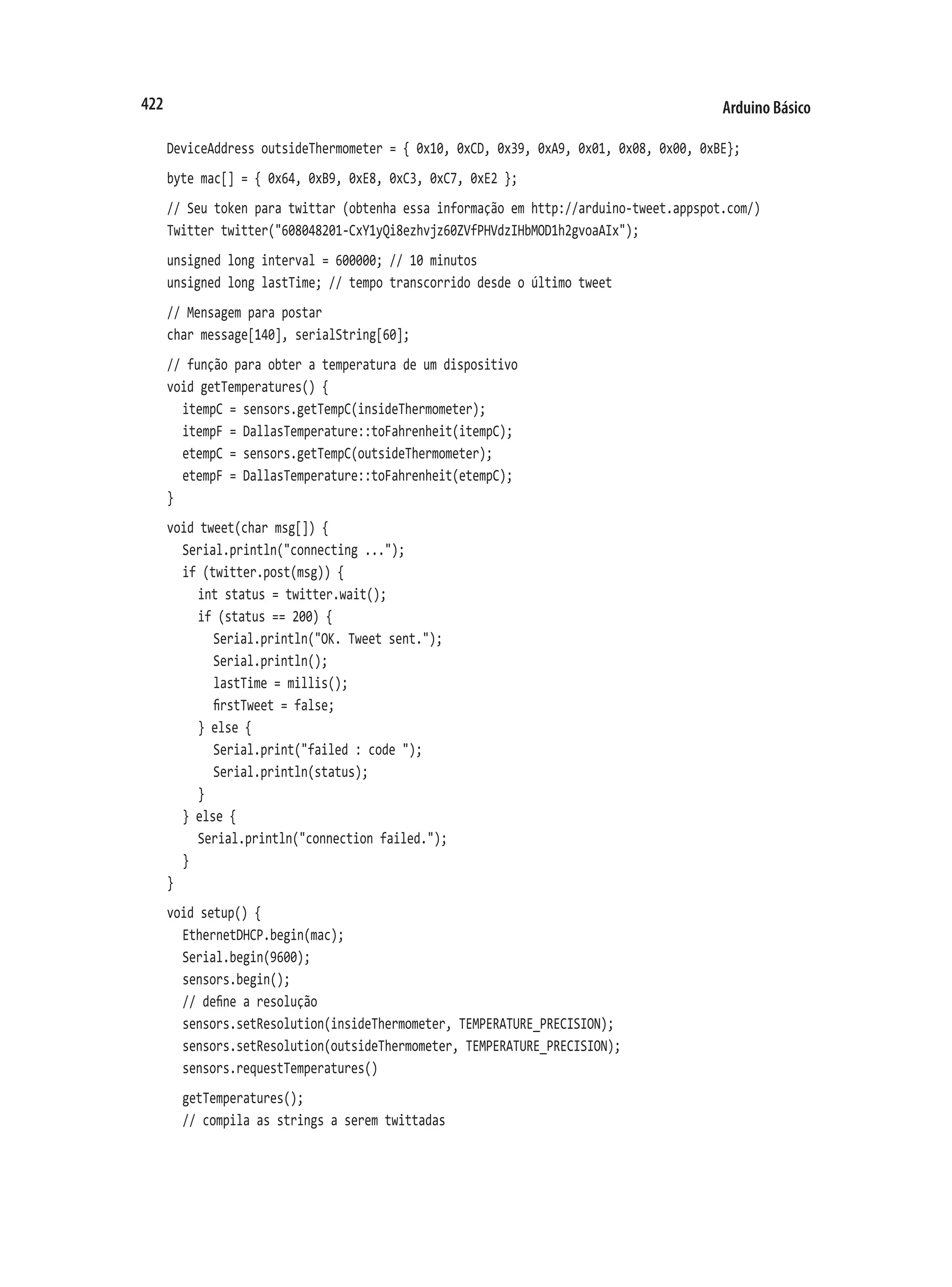 Arduino Básico
422
DeviceAddress outsideThermometer = { 0x10, 0xCD, 0x39, 0xA9, 0x01, 0x08, 0x00, 0xBE};
byte mac[] = { 0x64, 0xB9, 0xE8, 0xC3, 0xC7, 0xE2 };
// Seu token para twittar (obtenha essa informação em http://arduino-tweet.appspot.com/)
Twitter twitter("608048201-CxY1yQi8ezhvjz60ZVfPHVdzIHbMOD1h2gvoaAIx");
unsigned long interval = 600000; // 10 minutos
unsigned long lastTime; // tempo transcorrido desde o último tweet
// Mensagem para postar
char message[140], serialString[60];
// função para obter a temperatura de um dispositivo
void getTemperatures() {
	 itempC = sensors.getTempC(insideThermometer);
	 itempF = DallasTemperature::toFahrenheit(itempC);
	 etempC = sensors.getTempC(outsideThermometer);
	 etempF = DallasTemperature::toFahrenheit(etempC);
}
void tweet(char msg[]) {
	 Serial.println("connecting ...");
	 if (twitter.post(msg)) {
		 int status = twitter.wait();
		 if (status == 200) {
			 Serial.println("OK. Tweet sent.");
			 Serial.println();
			 lastTime = millis();
			 firstTweet = false;
		 } else {
			 Serial.print("failed : code ");
			 Serial.println(status);
		 }
	 } else {
		 Serial.println("connection failed.");
	 }
}
void setup() {
	 EthernetDHCP.begin(mac);
	 Serial.begin(9600);
	 sensors.begin();
	 // define a resolução
	 sensors.setResolution(insideThermometer, TEMPERATURE_PRECISION);
	 sensors.setResolution(outsideThermometer, TEMPERATURE_PRECISION);
	 sensors.requestTemperatures()
	 getTemperatures();
	 // compila as strings a serem twittadas
 