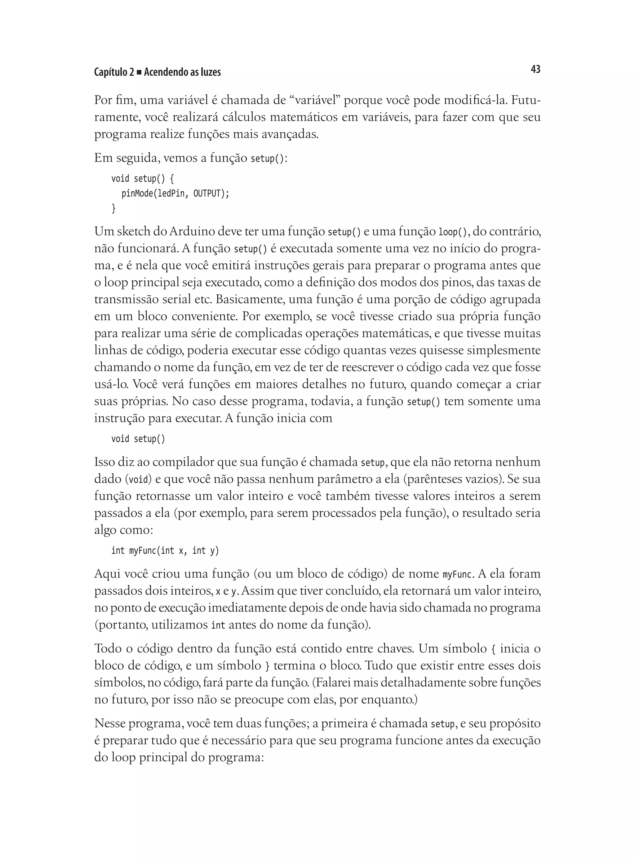43
Capítulo 2 ■ Acendendo as luzes
Por fim, uma variável é chamada de “variável” porque você pode modificá-la. Futu-
ramente, você realizará cálculos matemáticos em variáveis, para fazer com que seu
programa realize funções mais avançadas.
Em seguida, vemos a função setup():
void setup() {
	 pinMode(ledPin, OUTPUT);
}
Um sketch doArduino deve ter uma função setup() e uma função loop(),do contrário,
não funcionará. A função setup() é executada somente uma vez no início do progra-
ma, e é nela que você emitirá instruções gerais para preparar o programa antes que
o loop principal seja executado, como a definição dos modos dos pinos, das taxas de
transmissão serial etc. Basicamente, uma função é uma porção de código agrupada
em um bloco conveniente. Por exemplo, se você tivesse criado sua própria função
para realizar uma série de complicadas operações matemáticas, e que tivesse muitas
linhas de código, poderia executar esse código quantas vezes quisesse simplesmente
chamando o nome da função, em vez de ter de reescrever o código cada vez que fosse
usá-lo. Você verá funções em maiores detalhes no futuro, quando começar a criar
suas próprias. No caso desse programa, todavia, a função setup() tem somente uma
instrução para executar. A função inicia com
void setup()
Isso diz ao compilador que sua função é chamada setup,que ela não retorna nenhum
dado (void) e que você não passa nenhum parâmetro a ela (parênteses vazios). Se sua
função retornasse um valor inteiro e você também tivesse valores inteiros a serem
passados a ela (por exemplo, para serem processados pela função), o resultado seria
algo como:
int myFunc(int x, int y)
Aqui você criou uma função (ou um bloco de código) de nome myFunc. A ela foram
passados dois inteiros,x e y.Assim que tiver concluído,ela retornará um valor inteiro,
no ponto de execução imediatamente depois de onde havia sido chamada no programa
(portanto, utilizamos int antes do nome da função).
Todo o código dentro da função está contido entre chaves. Um símbolo { inicia o
bloco de código, e um símbolo } termina o bloco. Tudo que existir entre esses dois
símbolos,no código,fará parte da função.(Falarei mais detalhadamente sobre funções
no futuro, por isso não se preocupe com elas, por enquanto.)
Nesse programa,você tem duas funções; a primeira é chamada setup,e seu propósito
é preparar tudo que é necessário para que seu programa funcione antes da execução
do loop principal do programa:
 