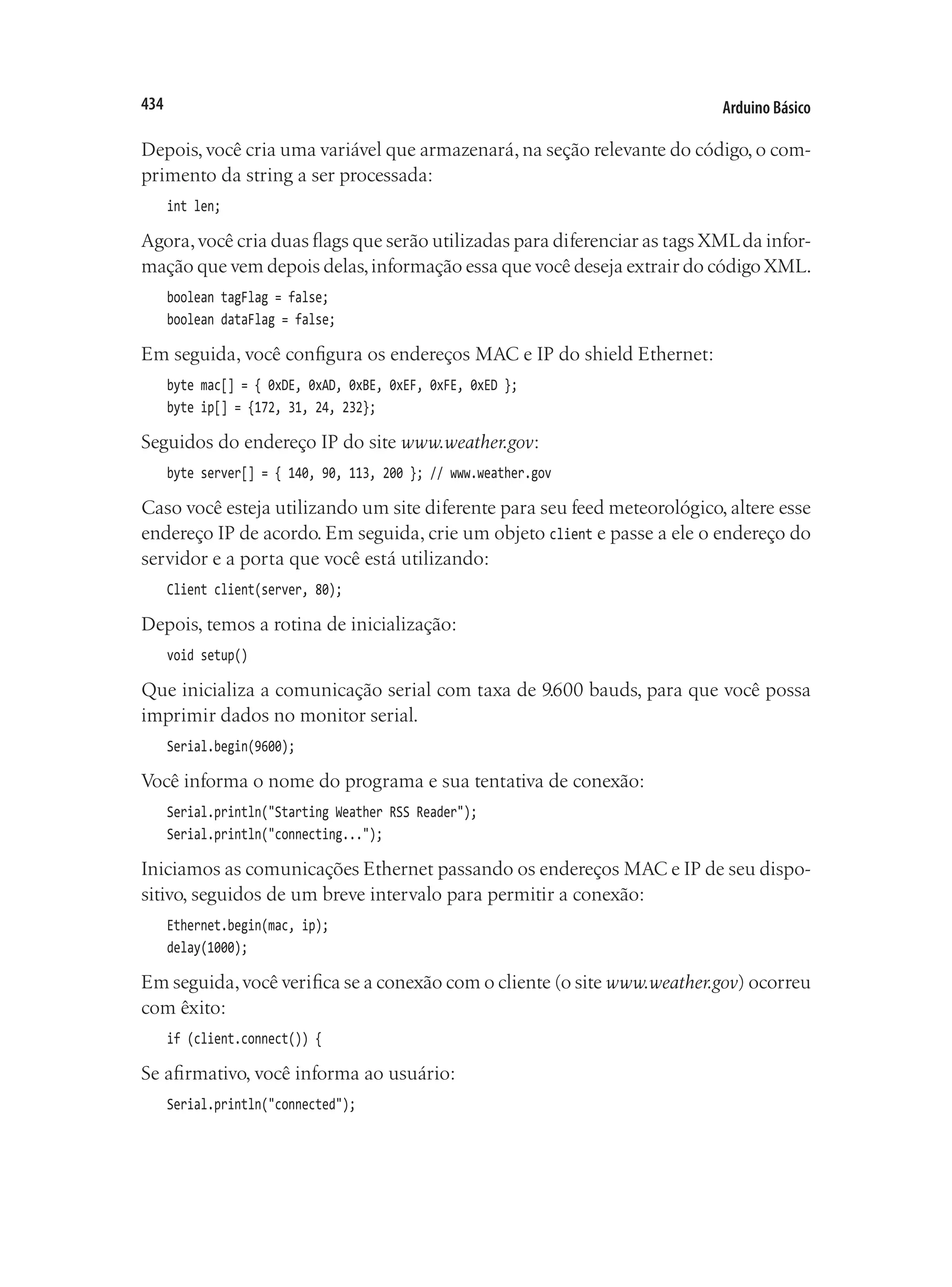 Arduino Básico
434
Depois, você cria uma variável que armazenará, na seção relevante do código, o com-
primento da string a ser processada:
int len;
Agora,você cria duas flags que serão utilizadas para diferenciar as tags XMLda infor-
mação que vem depois delas,informação essa que você deseja extrair do código XML.
boolean tagFlag = false;
boolean dataFlag = false;
Em seguida, você configura os endereços MAC e IP do shield Ethernet:
byte mac[] = { 0xDE, 0xAD, 0xBE, 0xEF, 0xFE, 0xED };
byte ip[] = {172, 31, 24, 232};
Seguidos do endereço IP do site www.weather.gov:
byte server[] = { 140, 90, 113, 200 }; // www.weather.gov
Caso você esteja utilizando um site diferente para seu feed meteorológico, altere esse
endereço IP de acordo. Em seguida, crie um objeto client e passe a ele o endereço do
servidor e a porta que você está utilizando:
Client client(server, 80);
Depois, temos a rotina de inicialização:
void setup()
Que inicializa a comunicação serial com taxa de 9.600 bauds, para que você possa
imprimir dados no monitor serial.
Serial.begin(9600);
Você informa o nome do programa e sua tentativa de conexão:
Serial.println("Starting Weather RSS Reader");
Serial.println("connecting...");
Iniciamos as comunicações Ethernet passando os endereços MAC e IP de seu dispo-
sitivo, seguidos de um breve intervalo para permitir a conexão:
Ethernet.begin(mac, ip);
delay(1000);
Em seguida,você verifica se a conexão com o cliente (o site www.weather.gov) ocorreu
com êxito:
if (client.connect()) {
Se afirmativo, você informa ao usuário:
Serial.println("connected");
 