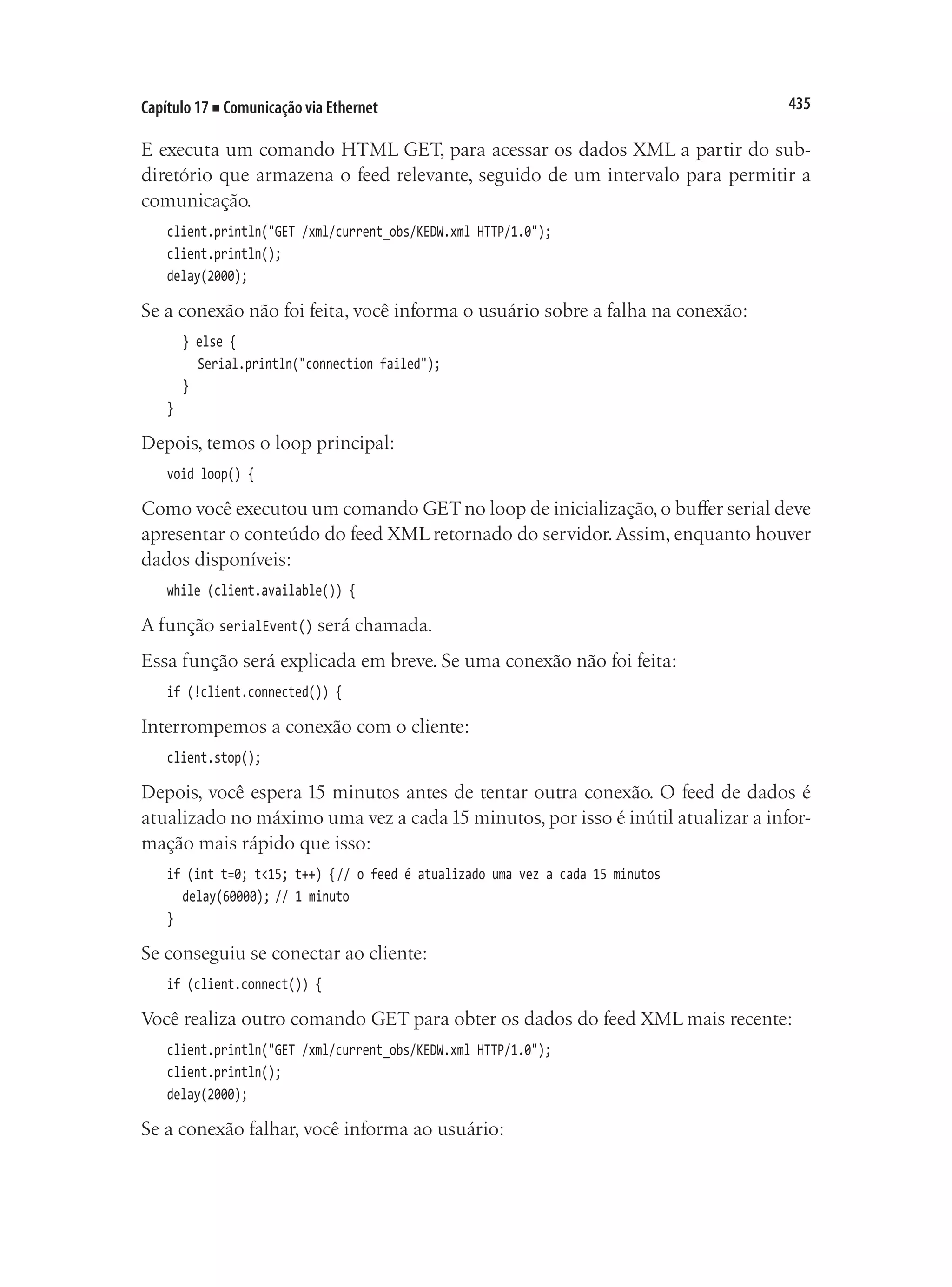 435
Capítulo 17 ■ Comunicação via Ethernet
E executa um comando HTML GET, para acessar os dados XML a partir do sub-
diretório que armazena o feed relevante, seguido de um intervalo para permitir a
comunicação.
client.println("GET /xml/current_obs/KEDW.xml HTTP/1.0");
client.println();
delay(2000);
Se a conexão não foi feita, você informa o usuário sobre a falha na conexão:
	 } else {
		 Serial.println("connection failed");
	 }
}
Depois, temos o loop principal:
void loop() {
Como você executou um comando GET no loop de inicialização, o buffer serial deve
apresentar o conteúdo do feed XML retornado do servidor.Assim, enquanto houver
dados disponíveis:
while (client.available()) {
A função serialEvent() será chamada.
Essa função será explicada em breve. Se uma conexão não foi feita:
if (!client.connected()) {
Interrompemos a conexão com o cliente:
client.stop();
Depois, você espera 15 minutos antes de tentar outra conexão. O feed de dados é
atualizado no máximo uma vez a cada15 minutos, por isso é inútil atualizar a infor-
mação mais rápido que isso:
if (int t=0; t<15; t++) {	
// o feed é atualizado uma vez a cada 15 minutos
	 delay(60000);	// 1 minuto
}
Se conseguiu se conectar ao cliente:
if (client.connect()) {
Você realiza outro comando GET para obter os dados do feed XML mais recente:
client.println("GET /xml/current_obs/KEDW.xml HTTP/1.0");
client.println();
delay(2000);
Se a conexão falhar, você informa ao usuário:
 