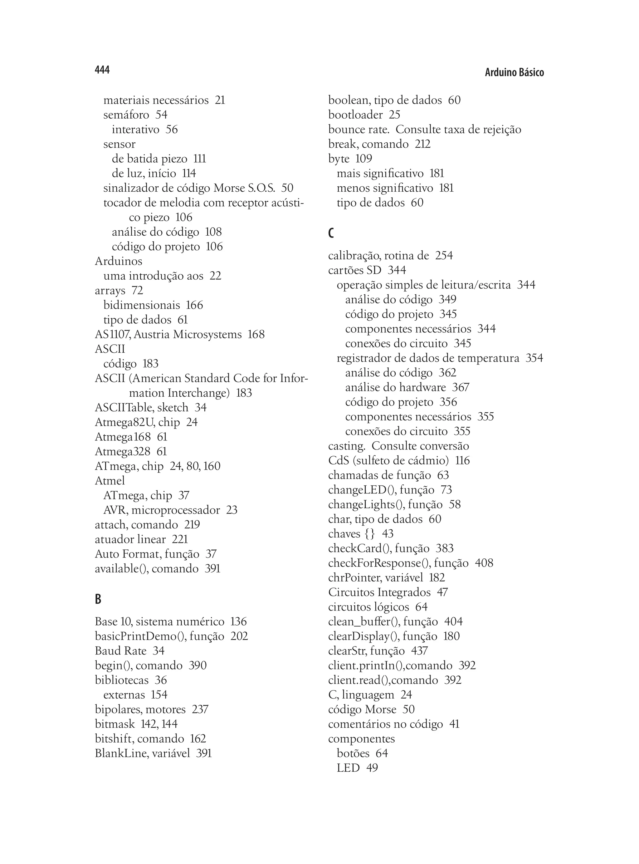 Arduino Básico
444
materiais necessários 21
semáforo 54
interativo 56
sensor
de batida piezo 111
de luz, início 114
sinalizador de código Morse S.O.S. 50
tocador de melodia com receptor acústi-
co piezo 106
análise do código 108
código do projeto 106
Arduinos
uma introdução aos 22
arrays 72
bidimensionais 166
tipo de dados 61
AS1107, Austria Microsystems 168
ASCII
código 183
ASCII (American Standard Code for Infor-
mation Interchange) 183
ASCIITable, sketch 34
Atmega82U, chip 24
Atmega168 61
Atmega328 61
ATmega, chip 24, 80,160
Atmel
ATmega, chip 37
AVR, microprocessador 23
attach, comando 219
atuador linear 221
Auto Format, função 37
available(), comando 391
B
Base 10, sistema numérico 136
basicPrintDemo(), função 202
Baud Rate 34
begin(), comando 390
bibliotecas 36
externas 154
bipolares, motores 237
bitmask 142,144
bitshift, comando 162
BlankLine, variável 391
boolean, tipo de dados 60
bootloader 25
bounce rate.  Consulte taxa de rejeição
break, comando 212
byte 109
mais significativo 181
menos significativo 181
tipo de dados 60
C
calibração, rotina de 254
cartões SD 344
operação simples de leitura/escrita 344
análise do código 349
código do projeto 345
componentes necessários 344
conexões do circuito 345
registrador de dados de temperatura 354
análise do código 362
análise do hardware 367
código do projeto 356
componentes necessários 355
conexões do circuito 355
casting.  Consulte conversão
CdS (sulfeto de cádmio) 116
chamadas de função 63
changeLED(), função 73
changeLights(), função 58
char, tipo de dados 60
chaves {} 43
checkCard(), função 383
checkForResponse(), função 408
chrPointer, variável 182
Circuitos Integrados 47
circuitos lógicos 64
clean_buffer(), função 404
clearDisplay(), função 180
clearStr, função 437
client.printIn(),comando 392
client.read(),comando 392
C, linguagem 24
código Morse 50
comentários no código 41
componentes
botões 64
LED 49
 