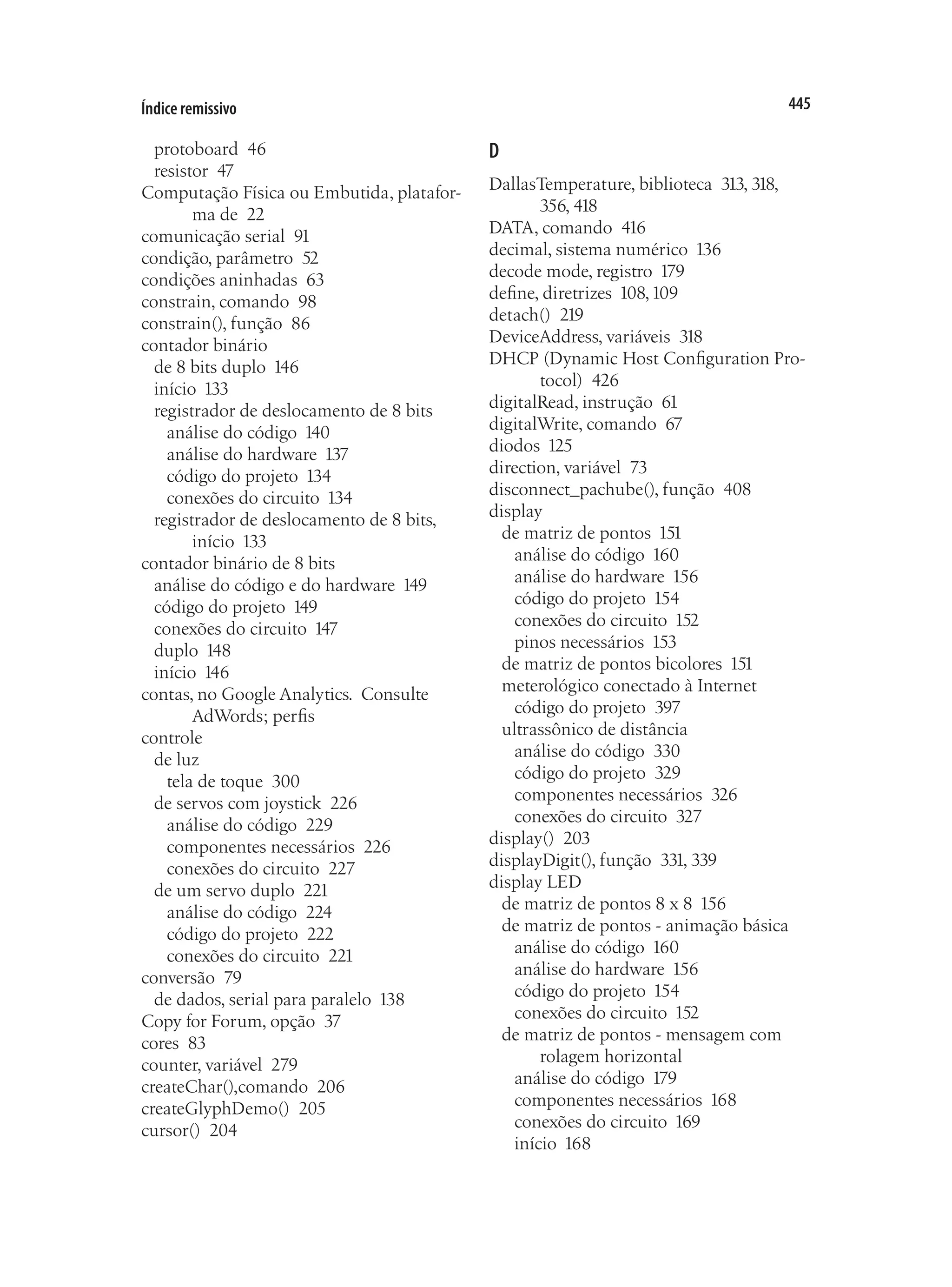 445
Índice remissivo
protoboard 46
resistor 47
Computação Física ou Embutida, platafor-
ma de 22
comunicação serial 91
condição, parâmetro 52
condições aninhadas 63
constrain, comando 98
constrain(), função 86
contador binário
de 8 bits duplo 146
início 133
registrador de deslocamento de 8 bits
análise do código 140
análise do hardware 137
código do projeto 134
conexões do circuito 134
registrador de deslocamento de 8 bits,
início 133
contador binário de 8 bits
análise do código e do hardware 149
código do projeto 149
conexões do circuito 147
duplo 148
início 146
contas, no Google Analytics.  Consulte
AdWords; perfis
controle
de luz
tela de toque 300
de servos com joystick 226
análise do código 229
componentes necessários 226
conexões do circuito 227
de um servo duplo 221
análise do código 224
código do projeto 222
conexões do circuito 221
conversão 79
de dados, serial para paralelo 138
Copy for Forum, opção 37
cores 83
counter, variável 279
createChar(),comando 206
createGlyphDemo() 205
cursor() 204
D
DallasTemperature, biblioteca 313, 318,
356, 418
DATA, comando 416
decimal, sistema numérico 136
decode mode, registro 179
define, diretrizes 108,109
detach() 219
DeviceAddress, variáveis 318
DHCP (Dynamic Host Configuration Pro-
tocol) 426
digitalRead, instrução 61
digitalWrite, comando 67
diodos 125
direction, variável 73
disconnect_pachube(), função 408
display
de matriz de pontos 151
análise do código 160
análise do hardware 156
código do projeto 154
conexões do circuito 152
pinos necessários 153
de matriz de pontos bicolores 151
meterológico conectado à Internet
código do projeto 397
ultrassônico de distância
análise do código 330
código do projeto 329
componentes necessários 326
conexões do circuito 327
display() 203
displayDigit(), função 331, 339
display LED
de matriz de pontos 8 x 8 156
de matriz de pontos - animação básica
análise do código 160
análise do hardware 156
código do projeto 154
conexões do circuito 152
de matriz de pontos - mensagem com
rolagem horizontal
análise do código 179
componentes necessários 168
conexões do circuito 169
início 168
 