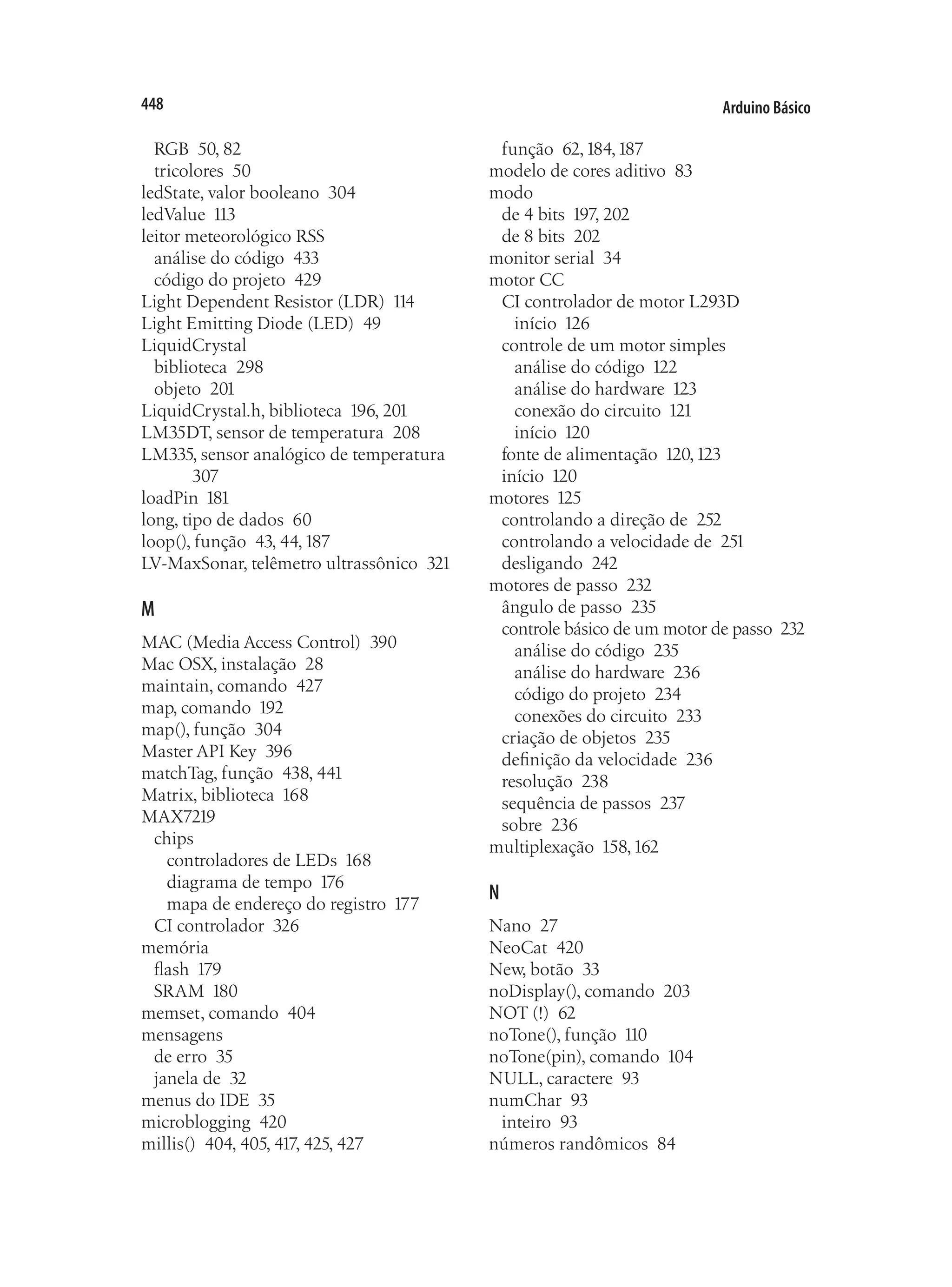 Arduino Básico
448
RGB 50, 82
tricolores 50
ledState, valor booleano 304
ledValue 113
leitor meteorológico RSS
análise do código 433
código do projeto 429
Light Dependent Resistor (LDR) 114
Light Emitting Diode (LED) 49
LiquidCrystal
biblioteca 298
objeto 201
LiquidCrystal.h, biblioteca 196, 201
LM35DT, sensor de temperatura 208
LM335, sensor analógico de temperatura
307
loadPin 181
long, tipo de dados 60
loop(), função 43, 44,187
LV-MaxSonar, telêmetro ultrassônico 321
M
MAC (Media Access Control) 390
Mac OSX, instalação 28
maintain, comando 427
map, comando 192
map(), função 304
Master API Key 396
matchTag, função 438, 441
Matrix, biblioteca 168
MAX7219
chips
controladores de LEDs 168
diagrama de tempo 176
mapa de endereço do registro 177
CI controlador 326
memória
flash 179
SRAM 180
memset, comando 404
mensagens
de erro 35
janela de 32
menus do IDE 35
microblogging 420
millis() 404, 405, 417, 425, 427
função 62,184,187
modelo de cores aditivo 83
modo
de 4 bits 197, 202
de 8 bits 202
monitor serial 34
motor CC
CI controlador de motor L293D
início 126
controle de um motor simples
análise do código 122
análise do hardware 123
conexão do circuito 121
início 120
fonte de alimentação 120,123
início 120
motores 125
controlando a direção de 252
controlando a velocidade de 251
desligando 242
motores de passo 232
ângulo de passo 235
controle básico de um motor de passo 232
análise do código 235
análise do hardware 236
código do projeto 234
conexões do circuito 233
criação de objetos 235
definição da velocidade 236
resolução 238
sequência de passos 237
sobre 236
multiplexação 158,162
N
Nano 27
NeoCat 420
New, botão 33
noDisplay(), comando 203
NOT (!) 62
noTone(), função 110
noTone(pin), comando 104
NULL, caractere 93
numChar 93
inteiro 93
números randômicos 84
 