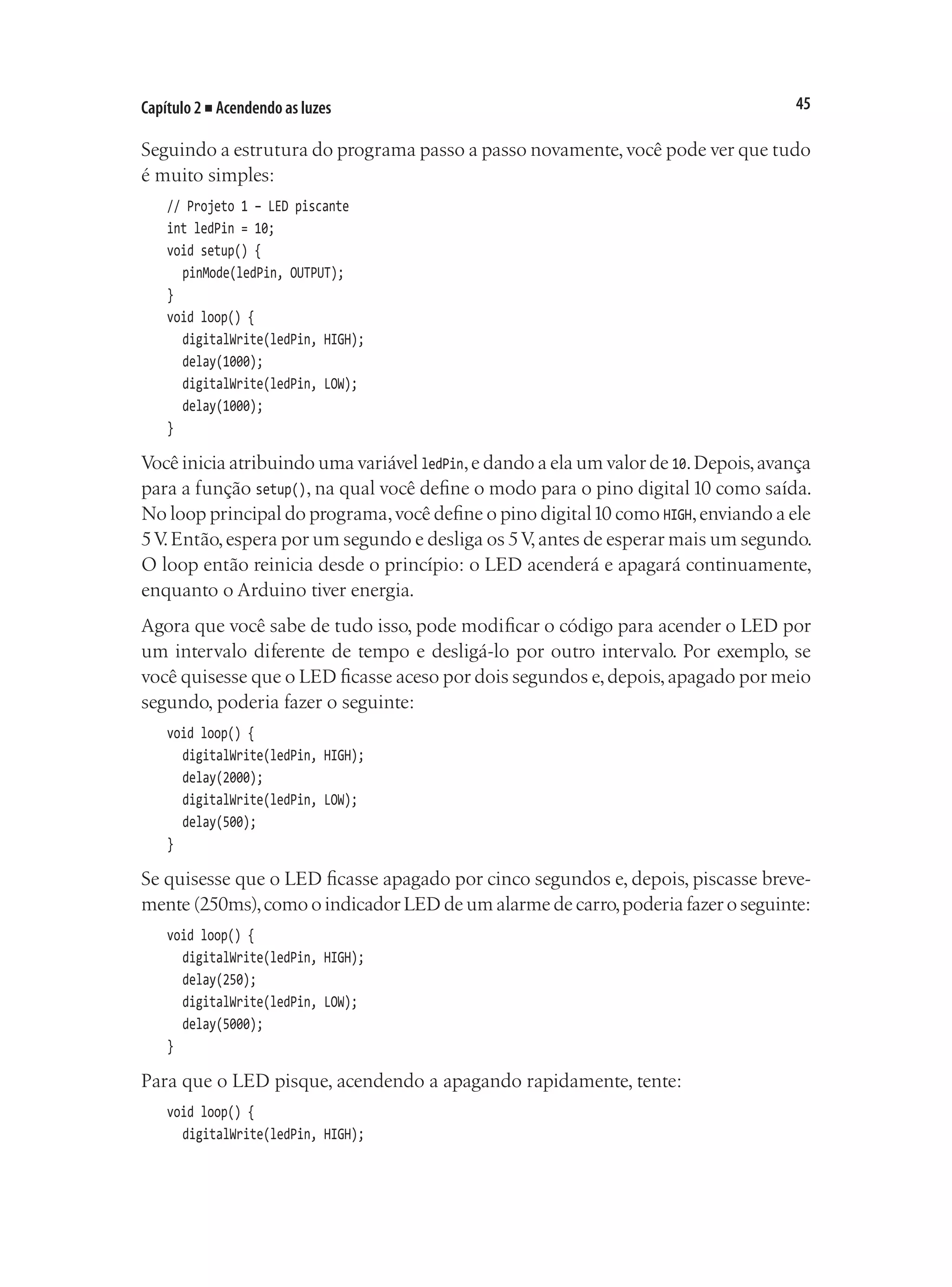 45
Capítulo 2 ■ Acendendo as luzes
Seguindo a estrutura do programa passo a passo novamente,você pode ver que tudo
é muito simples:
// Projeto 1 – LED piscante
int ledPin = 10;
void setup() {
	 pinMode(ledPin, OUTPUT);
}
void loop() {
	 digitalWrite(ledPin, HIGH);
	 delay(1000);
	 digitalWrite(ledPin, LOW);
	 delay(1000);
}
Você inicia atribuindo uma variável ledPin,e dando a ela um valor de 10.Depois,avança
para a função setup(), na qual você define o modo para o pino digital10 como saída.
No loop principal do programa,você define o pino digital10 como HIGH,enviando a ele
5V
.Então,espera por um segundo e desliga os 5V,antes de esperar mais um segundo.
O loop então reinicia desde o princípio: o LED acenderá e apagará continuamente,
enquanto o Arduino tiver energia.
Agora que você sabe de tudo isso, pode modificar o código para acender o LED por
um intervalo diferente de tempo e desligá-lo por outro intervalo. Por exemplo, se
você quisesse que o LED ficasse aceso por dois segundos e,depois,apagado por meio
segundo, poderia fazer o seguinte:
void loop() {
	 digitalWrite(ledPin, HIGH);
	 delay(2000);
	 digitalWrite(ledPin, LOW);
	 delay(500);
}
Se quisesse que o LED ficasse apagado por cinco segundos e, depois, piscasse breve-
mente (250ms),como o indicador LED de um alarme de carro,poderia fazer o seguinte:
void loop() {
	 digitalWrite(ledPin, HIGH);
	 delay(250);
	 digitalWrite(ledPin, LOW);
	 delay(5000);
}
Para que o LED pisque, acendendo a apagando rapidamente, tente:
void loop() {
	 digitalWrite(ledPin, HIGH);
 