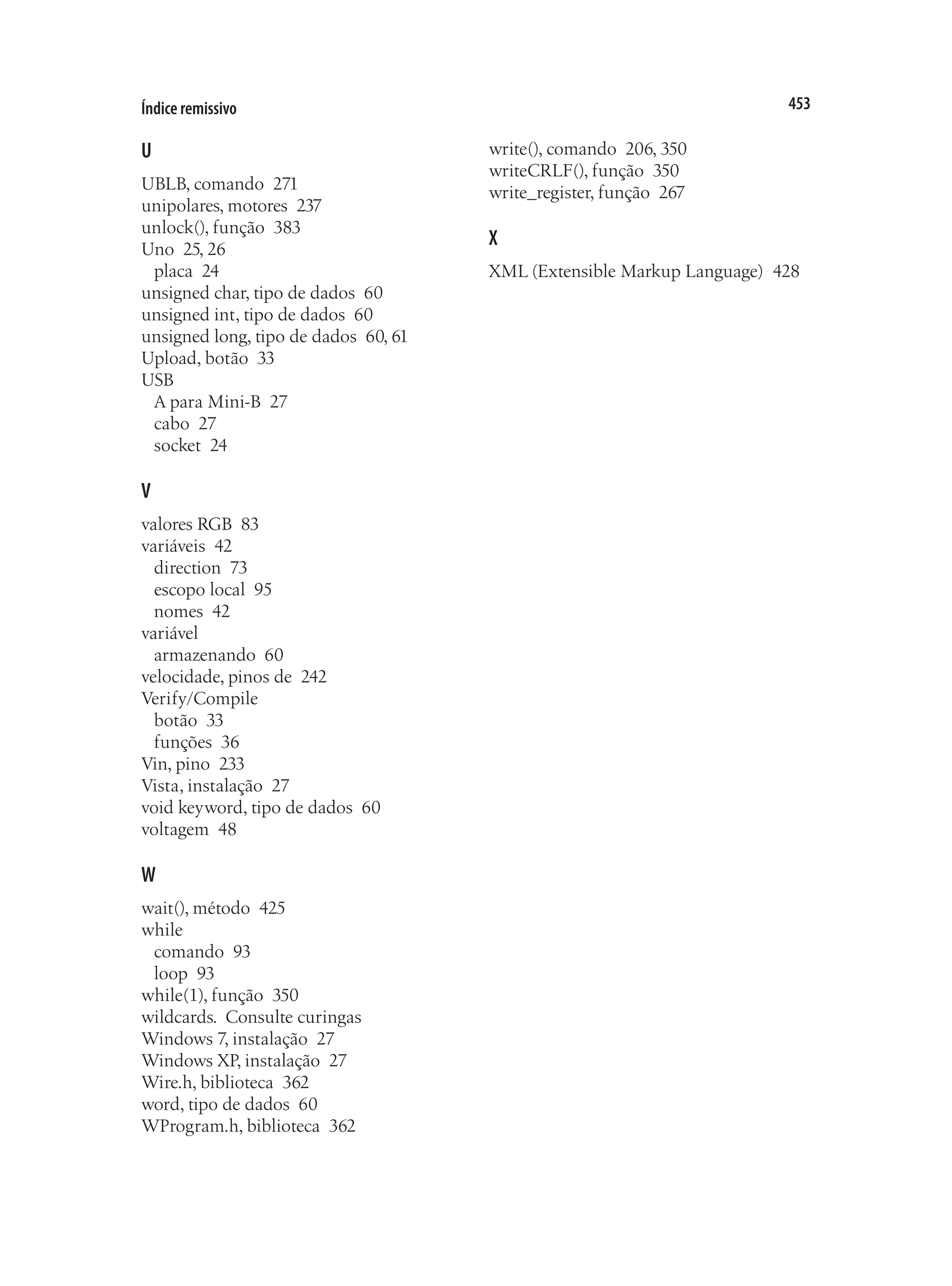 453
Índice remissivo
U
UBLB, comando 271
unipolares, motores 237
unlock(), função 383
Uno 25, 26
placa 24
unsigned char, tipo de dados 60
unsigned int, tipo de dados 60
unsigned long, tipo de dados 60, 61
Upload, botão 33
USB
A para Mini-B 27
cabo 27
socket 24
V
valores RGB 83
variáveis 42
direction 73
escopo local 95
nomes 42
variável
armazenando 60
velocidade, pinos de 242
Verify/Compile
botão 33
funções 36
Vin, pino 233
Vista, instalação 27
void keyword, tipo de dados 60
voltagem 48
W
wait(), método 425
while
comando 93
loop 93
while(1), função 350
wildcards.  Consulte curingas
Windows 7, instalação 27
Windows XP, instalação 27
Wire.h, biblioteca 362
word, tipo de dados 60
WProgram.h, biblioteca 362
write(), comando 206, 350
writeCRLF(), função 350
write_register, função 267
X
XML (Extensible Markup Language) 428
 