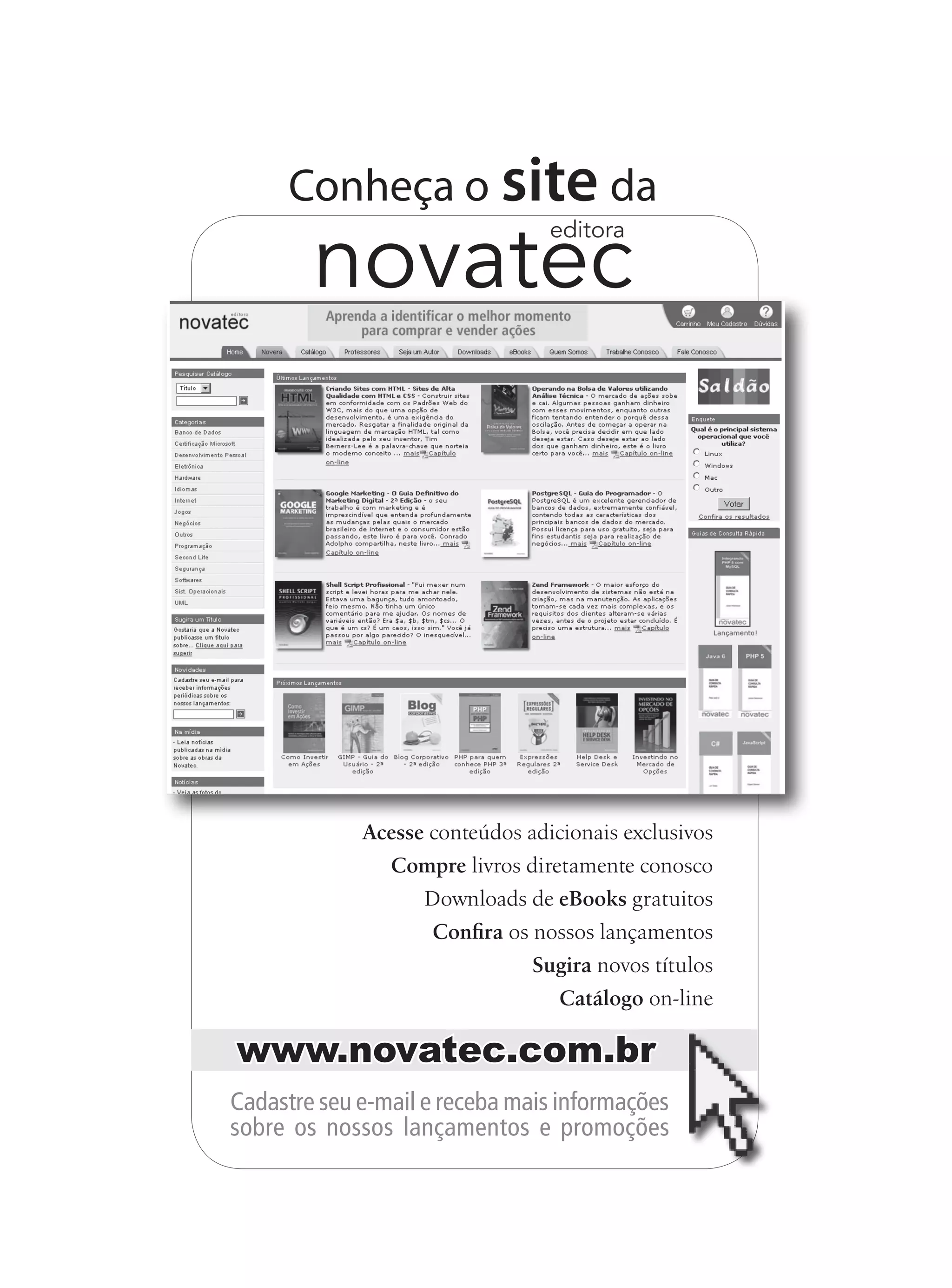Acesse conteúdos adicionais exclusivos
Compre livros diretamente conosco
Downloads de eBooks gratuitos
Confira os nossos lançamentos
Sugira novos títulos
Catálogo on-line
Conheça o site da
novatec
editora
Cadastre seu e-mail e receba mais informações
sobre os nossos lançamentos e promoções
www.novatec.com.br
 