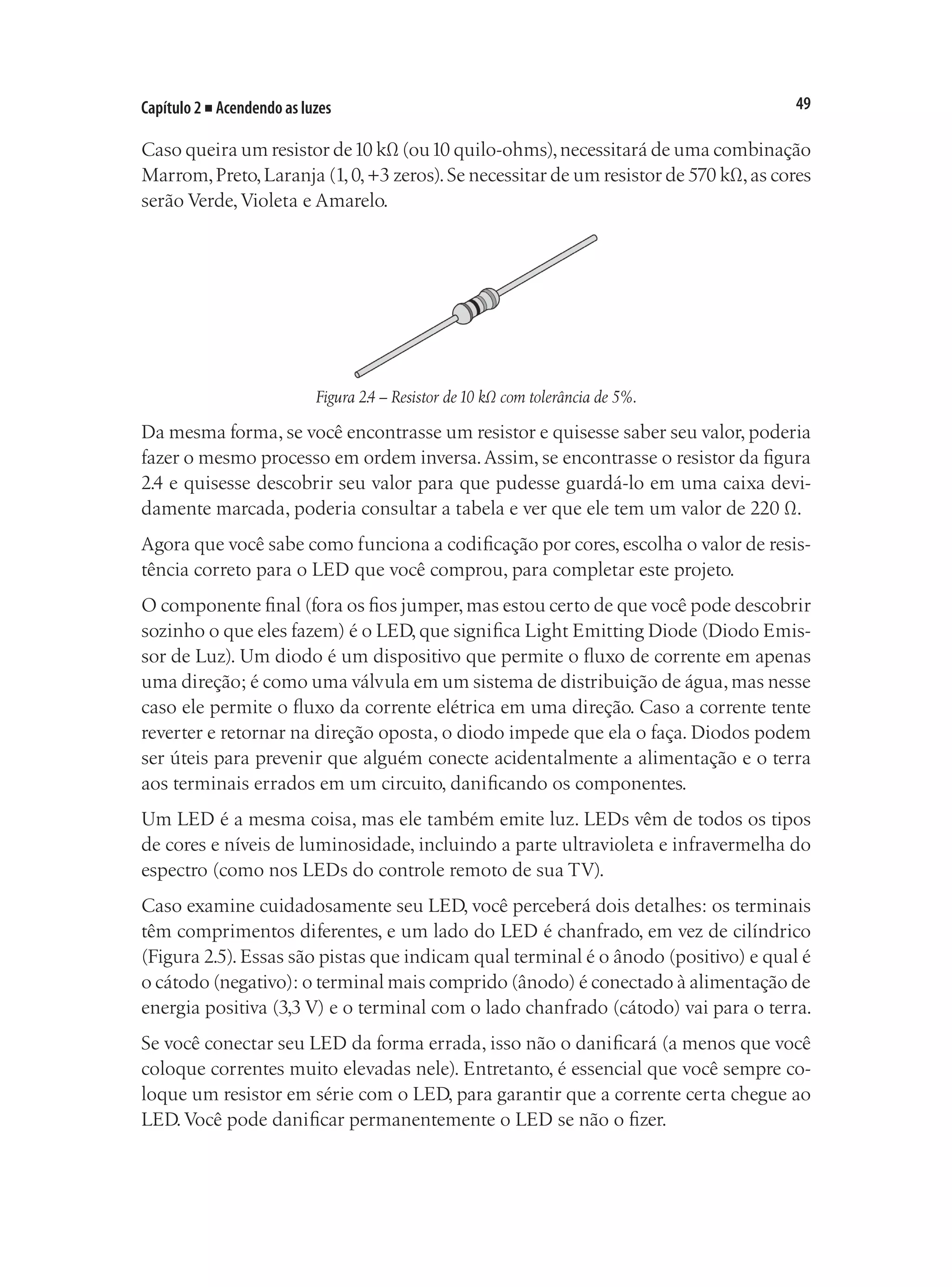 49
Capítulo 2 ■ Acendendo as luzes
Caso queira um resistor de10 kΩ (ou10 quilo-ohms),necessitará de uma combinação
Marrom,Preto,Laranja (1,0,+3 zeros).Se necessitar de um resistor de 570 kΩ,as cores
serão Verde,Violeta e Amarelo.
Figura 2.4 – Resistor de10 kΩ com tolerância de 5%.
Da mesma forma, se você encontrasse um resistor e quisesse saber seu valor, poderia
fazer o mesmo processo em ordem inversa.Assim, se encontrasse o resistor da figura
2.4 e quisesse descobrir seu valor para que pudesse guardá-lo em uma caixa devi-
damente marcada, poderia consultar a tabela e ver que ele tem um valor de 220 Ω.
Agora que você sabe como funciona a codificação por cores, escolha o valor de resis-
tência correto para o LED que você comprou, para completar este projeto.
O componente final (fora os fios jumper,mas estou certo de que você pode descobrir
sozinho o que eles fazem) é o LED, que significa Light Emitting Diode (Diodo Emis-
sor de Luz). Um diodo é um dispositivo que permite o fluxo de corrente em apenas
uma direção; é como uma válvula em um sistema de distribuição de água,mas nesse
caso ele permite o fluxo da corrente elétrica em uma direção. Caso a corrente tente
reverter e retornar na direção oposta, o diodo impede que ela o faça. Diodos podem
ser úteis para prevenir que alguém conecte acidentalmente a alimentação e o terra
aos terminais errados em um circuito, danificando os componentes.
Um LED é a mesma coisa, mas ele também emite luz. LEDs vêm de todos os tipos
de cores e níveis de luminosidade, incluindo a parte ultravioleta e infravermelha do
espectro (como nos LEDs do controle remoto de sua TV).
Caso examine cuidadosamente seu LED, você perceberá dois detalhes: os terminais
têm comprimentos diferentes, e um lado do LED é chanfrado, em vez de cilíndrico
(Figura 2.5). Essas são pistas que indicam qual terminal é o ânodo (positivo) e qual é
o cátodo (negativo): o terminal mais comprido (ânodo) é conectado à alimentação de
energia positiva (3,3 V) e o terminal com o lado chanfrado (cátodo) vai para o terra.
Se você conectar seu LED da forma errada, isso não o danificará (a menos que você
coloque correntes muito elevadas nele). Entretanto, é essencial que você sempre co-
loque um resistor em série com o LED, para garantir que a corrente certa chegue ao
LED.Você pode danificar permanentemente o LED se não o fizer.
 