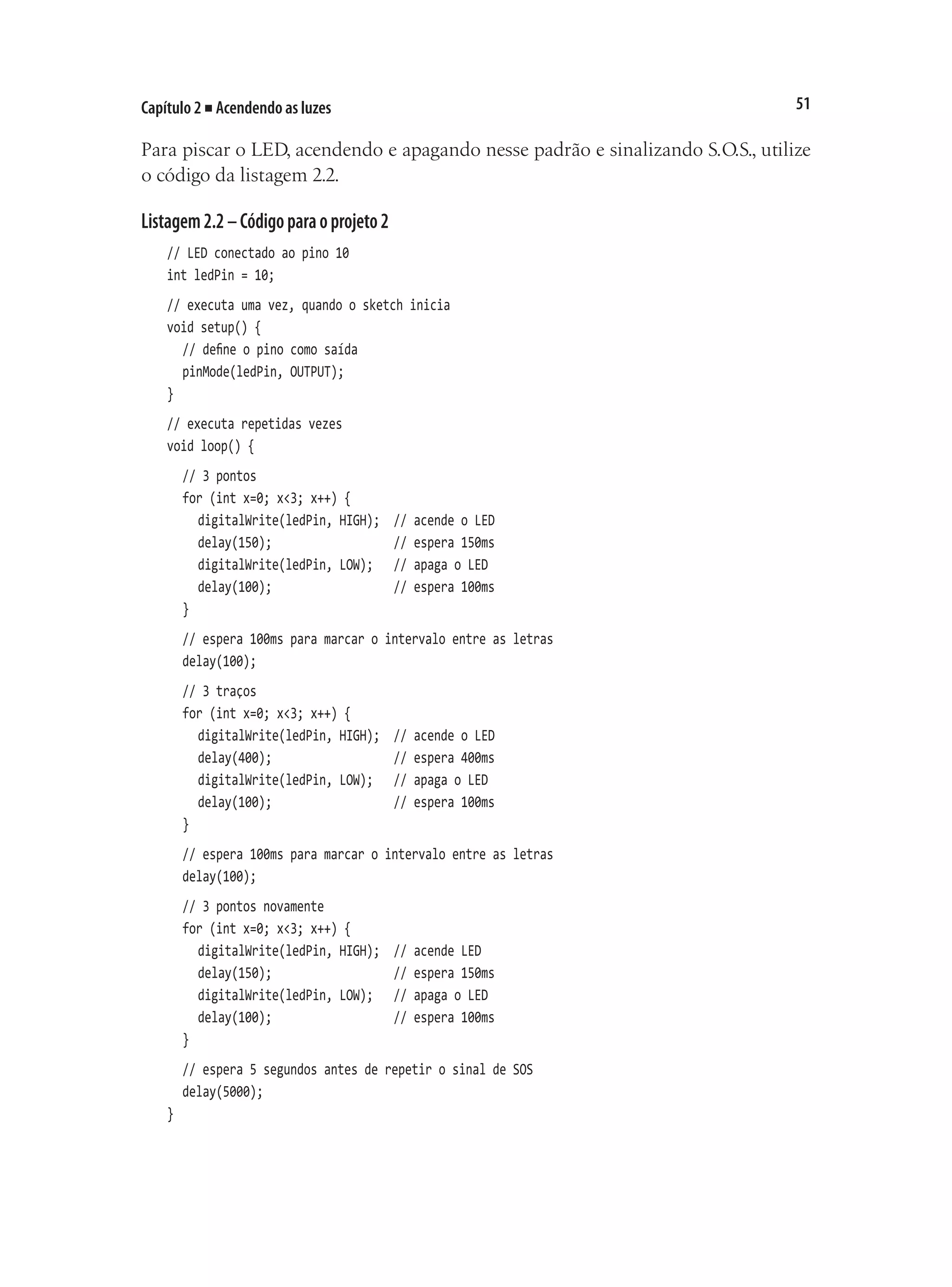 51
Capítulo 2 ■ Acendendo as luzes
Para piscar o LED, acendendo e apagando nesse padrão e sinalizando S.O.S., utilize
o código da listagem 2.2.
Listagem2.2–Códigoparaoprojeto2
// LED conectado ao pino 10
int ledPin = 10;
// executa uma vez, quando o sketch inicia
void setup() {
	 // define o pino como saída
	 pinMode(ledPin, OUTPUT);
}
// executa repetidas vezes
void loop() {
	 // 3 pontos
	 for (int x=0; x<3; x++) {
		 digitalWrite(ledPin, HIGH);	 // acende o LED
		 delay(150);									 // espera 150ms
		 digitalWrite(ledPin, LOW);		 // apaga o LED
		 delay(100);									 // espera 100ms
	 }
	 // espera 100ms para marcar o intervalo entre as letras
	 delay(100);
	 // 3 traços
	 for (int x=0; x<3; x++) {
		 digitalWrite(ledPin, HIGH);	 // acende o LED
		 delay(400);									 // espera 400ms
		 digitalWrite(ledPin, LOW);		 // apaga o LED
		 delay(100);									 // espera 100ms
	 }
	 // espera 100ms para marcar o intervalo entre as letras
	 delay(100);
	 // 3 pontos novamente
	 for (int x=0; x<3; x++) {
		 digitalWrite(ledPin, HIGH);	 // acende LED
		 delay(150);									 // espera 150ms
		 digitalWrite(ledPin, LOW);		 // apaga o LED
		 delay(100);									 // espera 100ms
	 }	
	 // espera 5 segundos antes de repetir o sinal de SOS
	 delay(5000);
}
 