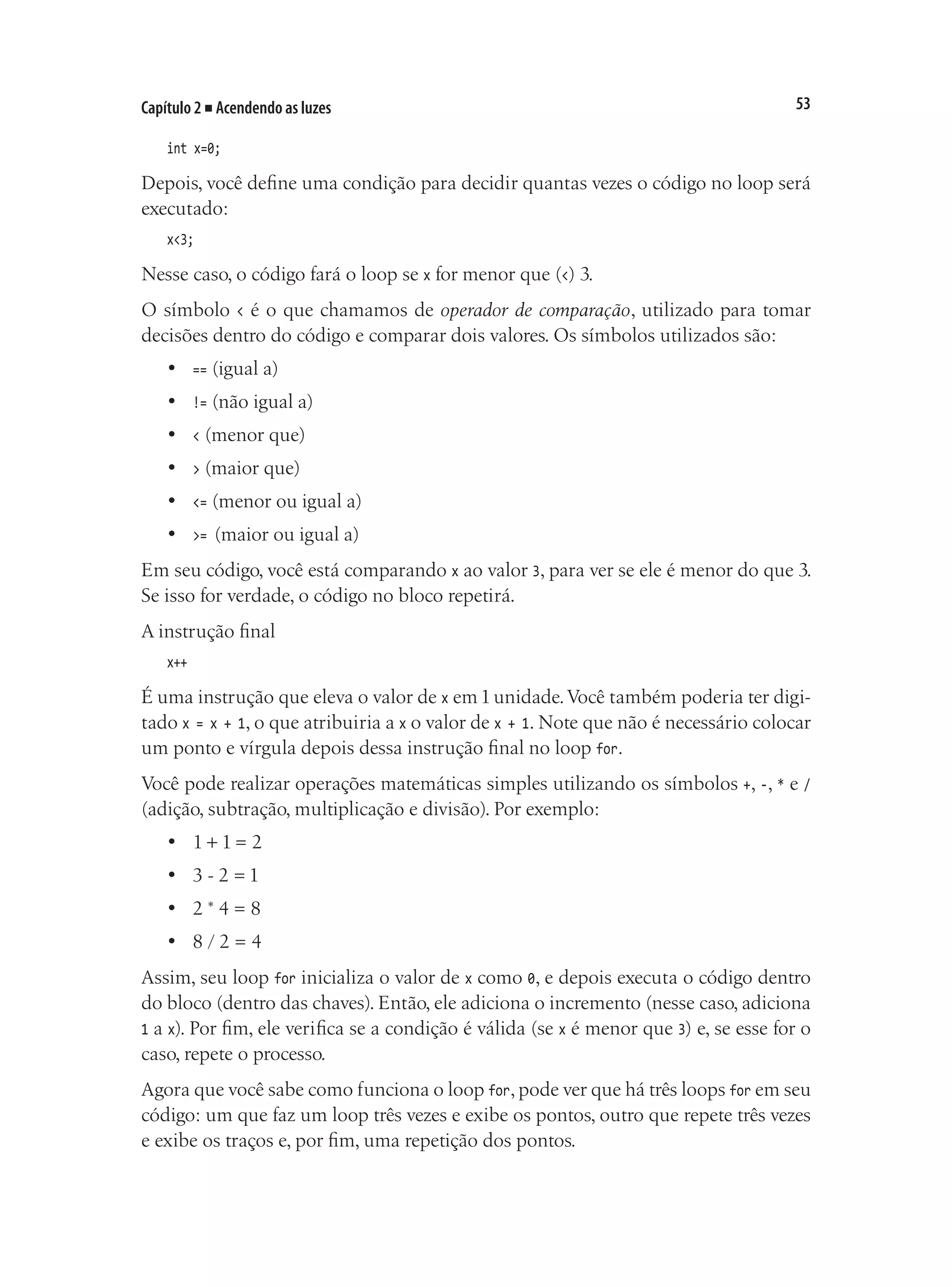 53
Capítulo 2 ■ Acendendo as luzes
int x=0;
Depois, você define uma condição para decidir quantas vezes o código no loop será
executado:
x<3;
Nesse caso, o código fará o loop se x for menor que (<) 3.
O símbolo < é o que chamamos de operador de comparação, utilizado para tomar
decisões dentro do código e comparar dois valores. Os símbolos utilizados são:
•	 == (igual a)
•	 != (não igual a)
•	 < (menor que)
•	 > (maior que)
•	 <= (menor ou igual a)
•	 >= (maior ou igual a)
Em seu código, você está comparando x ao valor 3, para ver se ele é menor do que 3.
Se isso for verdade, o código no bloco repetirá.
A instrução final
x++
É uma instrução que eleva o valor de x em1unidade.Você também poderia ter digi-
tado x = x + 1, o que atribuiria a x o valor de x + 1. Note que não é necessário colocar
um ponto e vírgula depois dessa instrução final no loop for.
Você pode realizar operações matemáticas simples utilizando os símbolos +, -, * e /
(adição, subtração, multiplicação e divisão). Por exemplo:
•	 1 + 1 = 2
•	 3 - 2 = 1
•	 2 * 4 = 8
•	 8 / 2 = 4
Assim, seu loop for inicializa o valor de x como 0, e depois executa o código dentro
do bloco (dentro das chaves). Então, ele adiciona o incremento (nesse caso, adiciona
1 a x). Por fim, ele verifica se a condição é válida (se x é menor que 3) e, se esse for o
caso, repete o processo.
Agora que você sabe como funciona o loop for, pode ver que há três loops for em seu
código: um que faz um loop três vezes e exibe os pontos, outro que repete três vezes
e exibe os traços e, por fim, uma repetição dos pontos.
 