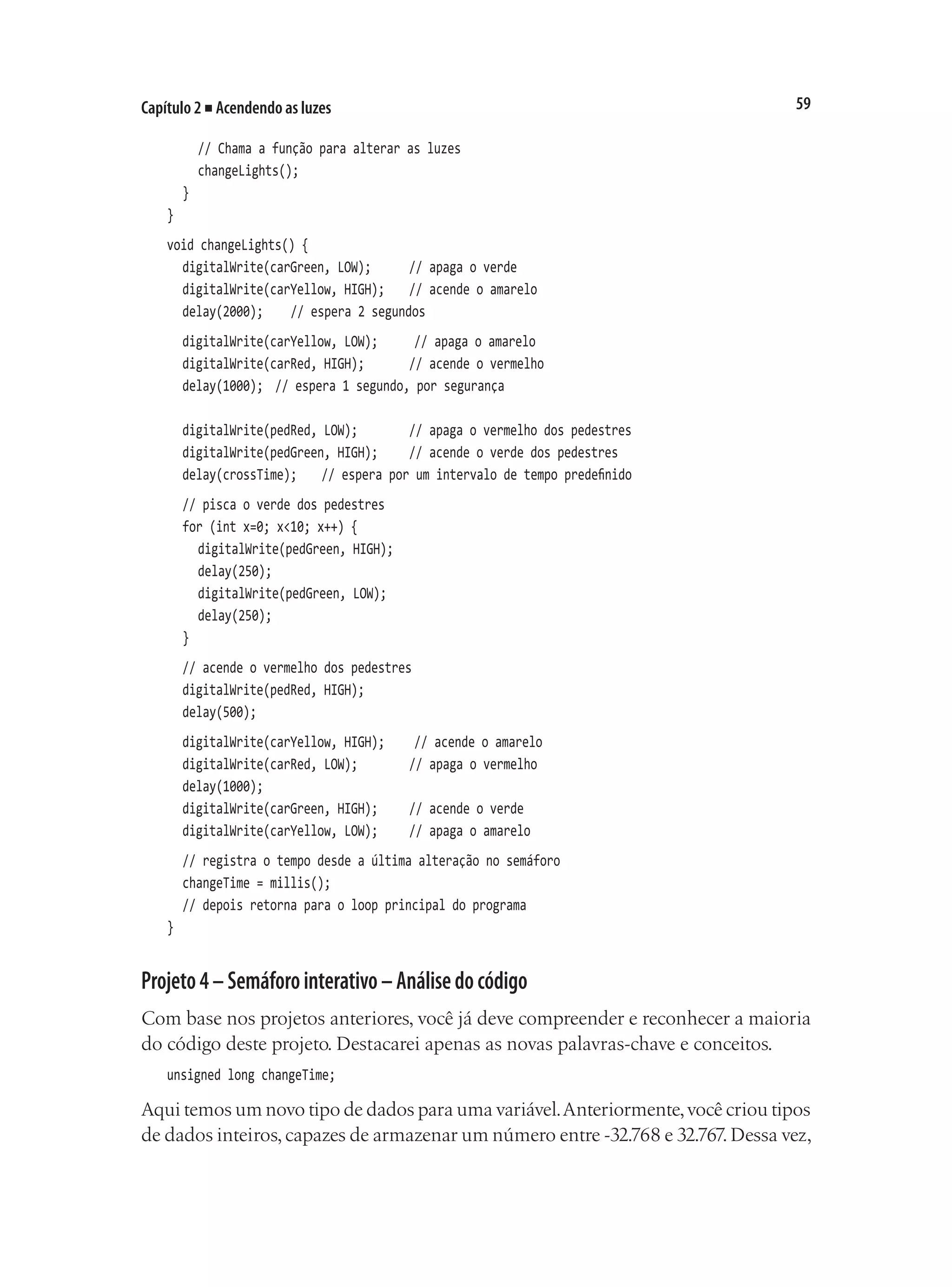 59
Capítulo 2 ■ Acendendo as luzes
		 // Chama a função para alterar as luzes
		 changeLights();
	 }
}
void changeLights() {
	 digitalWrite(carGreen, LOW);			 // apaga o verde
	 digitalWrite(carYellow, HIGH);		 // acende o amarelo
	 delay(2000);		 // espera 2 segundos
	 digitalWrite(carYellow, LOW);			 // apaga o amarelo
	 digitalWrite(carRed, HIGH);			 // acende o vermelho
	 delay(1000);	 // espera 1 segundo, por segurança
	 digitalWrite(pedRed, LOW);				 // apaga o vermelho dos pedestres
	 digitalWrite(pedGreen, HIGH);		 // acende o verde dos pedestres
	 delay(crossTime);		 // espera por um intervalo de tempo predefinido
	 // pisca o verde dos pedestres
	 for (int x=0; x<10; x++) {
		 digitalWrite(pedGreen, HIGH);
		 delay(250);
		 digitalWrite(pedGreen, LOW);
		 delay(250);
	 }
	 // acende o vermelho dos pedestres
	 digitalWrite(pedRed, HIGH);
	 delay(500);
	 digitalWrite(carYellow, HIGH);		 // acende o amarelo
	 digitalWrite(carRed, LOW);				 // apaga o vermelho
	 delay(1000);
	 digitalWrite(carGreen, HIGH);		 // acende o verde
	 digitalWrite(carYellow, LOW);		 // apaga o amarelo
	 // registra o tempo desde a última alteração no semáforo
	 changeTime = millis();
	 // depois retorna para o loop principal do programa
}
Projeto4–Semáforointerativo–Análisedocódigo
Com base nos projetos anteriores, você já deve compreender e reconhecer a maioria
do código deste projeto. Destacarei apenas as novas palavras-chave e conceitos.
unsigned long changeTime;
Aqui temos um novo tipo de dados para uma variável.Anteriormente,você criou tipos
de dados inteiros,capazes de armazenar um número entre -32.768 e 32.767.Dessa vez,
 