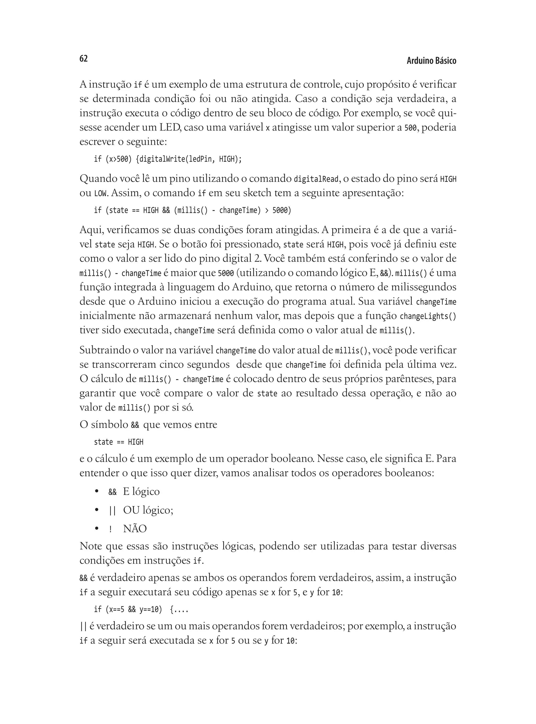 Arduino Básico
62
A instrução if é um exemplo de uma estrutura de controle, cujo propósito é verificar
se determinada condição foi ou não atingida. Caso a condição seja verdadeira, a
instrução executa o código dentro de seu bloco de código. Por exemplo, se você qui-
sesse acender um LED, caso uma variável x atingisse um valor superior a 500, poderia
escrever o seguinte:
if (x>500) {digitalWrite(ledPin, HIGH);
Quando você lê um pino utilizando o comando digitalRead,o estado do pino será HIGH
ou LOW. Assim, o comando if em seu sketch tem a seguinte apresentação:
if (state == HIGH && (millis() - changeTime) > 5000)
Aqui, verificamos se duas condições foram atingidas. A primeira é a de que a variá-
vel state seja HIGH. Se o botão foi pressionado, state será HIGH, pois você já definiu este
como o valor a ser lido do pino digital 2.Você também está conferindo se o valor de
millis() - changeTime é maior que 5000 (utilizando o comando lógico E,&&).millis() é uma
função integrada à linguagem do Arduino, que retorna o número de milissegundos
desde que o Arduino iniciou a execução do programa atual. Sua variável changeTime
inicialmente não armazenará nenhum valor, mas depois que a função changeLights()
tiver sido executada, changeTime será definida como o valor atual de millis().
Subtraindo o valor na variável changeTime do valor atual de millis(),você pode verificar
se transcorreram cinco segundos desde que changeTime foi definida pela última vez.
O cálculo de millis() - changeTime é colocado dentro de seus próprios parênteses, para
garantir que você compare o valor de state ao resultado dessa operação, e não ao
valor de millis() por si só.
O símbolo && que vemos entre
state == HIGH
e o cálculo é um exemplo de um operador booleano. Nesse caso, ele significa E. Para
entender o que isso quer dizer, vamos analisar todos os operadores booleanos:
•	 &&	 E lógico
•	 ||	 OU lógico;
•	 !	 NÃO
Note que essas são instruções lógicas, podendo ser utilizadas para testar diversas
condições em instruções if.
&& é verdadeiro apenas se ambos os operandos forem verdadeiros, assim, a instrução
if a seguir executará seu código apenas se x for 5, e y for 10:
if (x==5 && y==10) {....
|| é verdadeiro se um ou mais operandos forem verdadeiros; por exemplo,a instrução
if a seguir será executada se x for 5 ou se y for 10:
 