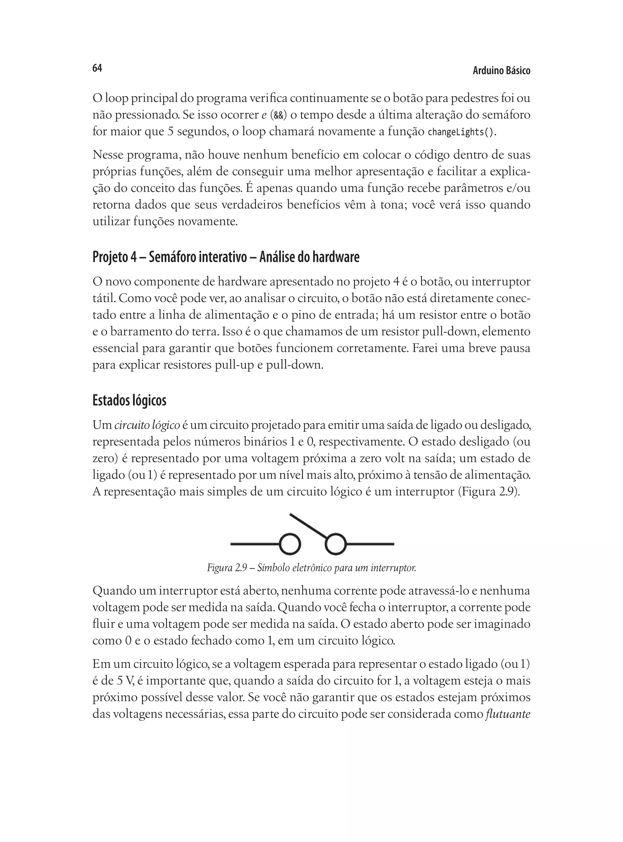 Arduino Básico
64
O loop principal do programa verifica continuamente se o botão para pedestres foi ou
não pressionado. Se isso ocorrer e (&&) o tempo desde a última alteração do semáforo
for maior que 5 segundos, o loop chamará novamente a função changeLights().
Nesse programa, não houve nenhum benefício em colocar o código dentro de suas
próprias funções, além de conseguir uma melhor apresentação e facilitar a explica-
ção do conceito das funções. É apenas quando uma função recebe parâmetros e/ou
retorna dados que seus verdadeiros benefícios vêm à tona; você verá isso quando
utilizar funções novamente.
Projeto4–Semáforointerativo–Análisedohardware
O novo componente de hardware apresentado no projeto 4 é o botão, ou interruptor
tátil.Como você pode ver,ao analisar o circuito,o botão não está diretamente conec-
tado entre a linha de alimentação e o pino de entrada; há um resistor entre o botão
e o barramento do terra. Isso é o que chamamos de um resistor pull-down, elemento
essencial para garantir que botões funcionem corretamente. Farei uma breve pausa
para explicar resistores pull-up e pull-down.
Estadoslógicos
Um circuito lógico é um circuito projetado para emitir uma saída de ligado ou desligado,
representada pelos números binários 1 e 0, respectivamente. O estado desligado (ou
zero) é representado por uma voltagem próxima a zero volt na saída; um estado de
ligado (ou1) é representado por um nível mais alto,próximo à tensão de alimentação.
A representação mais simples de um circuito lógico é um interruptor (Figura 2.9).
Figura 2.9 – Símbolo eletrônico para um interruptor.
Quando um interruptor está aberto,nenhuma corrente pode atravessá-lo e nenhuma
voltagem pode ser medida na saída.Quando você fecha o interruptor,a corrente pode
fluir e uma voltagem pode ser medida na saída. O estado aberto pode ser imaginado
como 0 e o estado fechado como 1, em um circuito lógico.
Em um circuito lógico,se a voltagem esperada para representar o estado ligado (ou1)
é de 5 V, é importante que, quando a saída do circuito for1, a voltagem esteja o mais
próximo possível desse valor. Se você não garantir que os estados estejam próximos
das voltagens necessárias,essa parte do circuito pode ser considerada como flutuante
 
