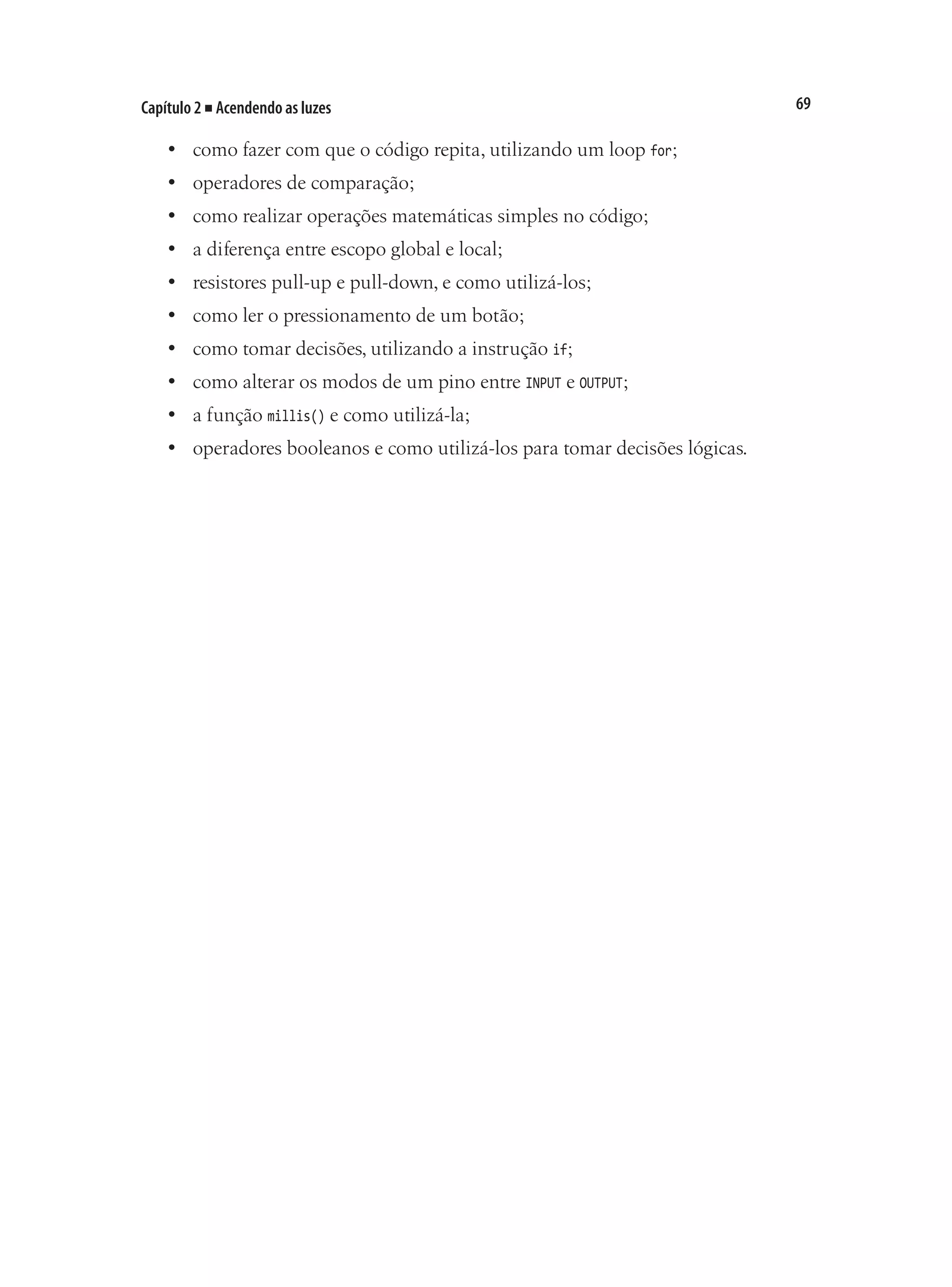 69
Capítulo 2 ■ Acendendo as luzes
•	 como fazer com que o código repita, utilizando um loop for;
•	 operadores de comparação;
•	 como realizar operações matemáticas simples no código;
•	 a diferença entre escopo global e local;
•	 resistores pull-up e pull-down, e como utilizá-los;
•	 como ler o pressionamento de um botão;
•	 como tomar decisões, utilizando a instrução if;
•	 como alterar os modos de um pino entre INPUT e OUTPUT;
•	 a função millis() e como utilizá-la;
•	 operadores booleanos e como utilizá-los para tomar decisões lógicas.
 