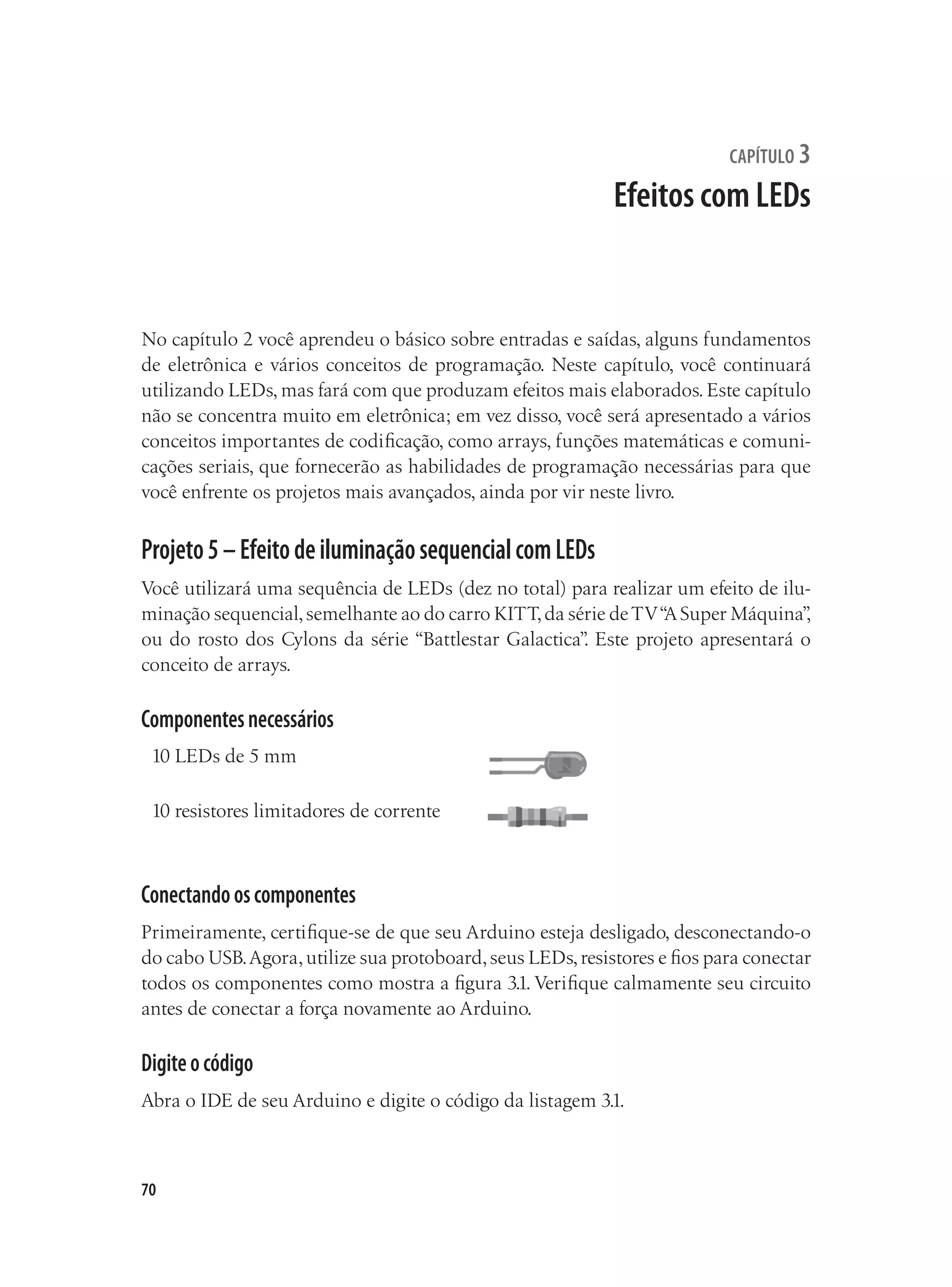 70
capítulo 3
Efeitos com LEDs
No capítulo 2 você aprendeu o básico sobre entradas e saídas, alguns fundamentos
de eletrônica e vários conceitos de programação. Neste capítulo, você continuará
utilizando LEDs, mas fará com que produzam efeitos mais elaborados. Este capítulo
não se concentra muito em eletrônica; em vez disso, você será apresentado a vários
conceitos importantes de codificação, como arrays, funções matemáticas e comuni-
cações seriais, que fornecerão as habilidades de programação necessárias para que
você enfrente os projetos mais avançados, ainda por vir neste livro.
Projeto5–EfeitodeiluminaçãosequencialcomLEDs
Você utilizará uma sequência de LEDs (dez no total) para realizar um efeito de ilu-
minação sequencial,semelhante ao do carro KITT,da série deTV“
ASuper Máquina”
,
ou do rosto dos Cylons da série “Battlestar Galactica”
. Este projeto apresentará o
conceito de arrays.
Componentesnecessários
10 LEDs de 5 mm
10 resistores limitadores de corrente
Conectandooscomponentes
Primeiramente, certifique-se de que seu Arduino esteja desligado, desconectando-o
do cabo USB.Agora,utilize sua protoboard,seus LEDs,resistores e fios para conectar
todos os componentes como mostra a figura 3.1. Verifique calmamente seu circuito
antes de conectar a força novamente ao Arduino.
Digiteocódigo
Abra o IDE de seu Arduino e digite o código da listagem 3.1.
 