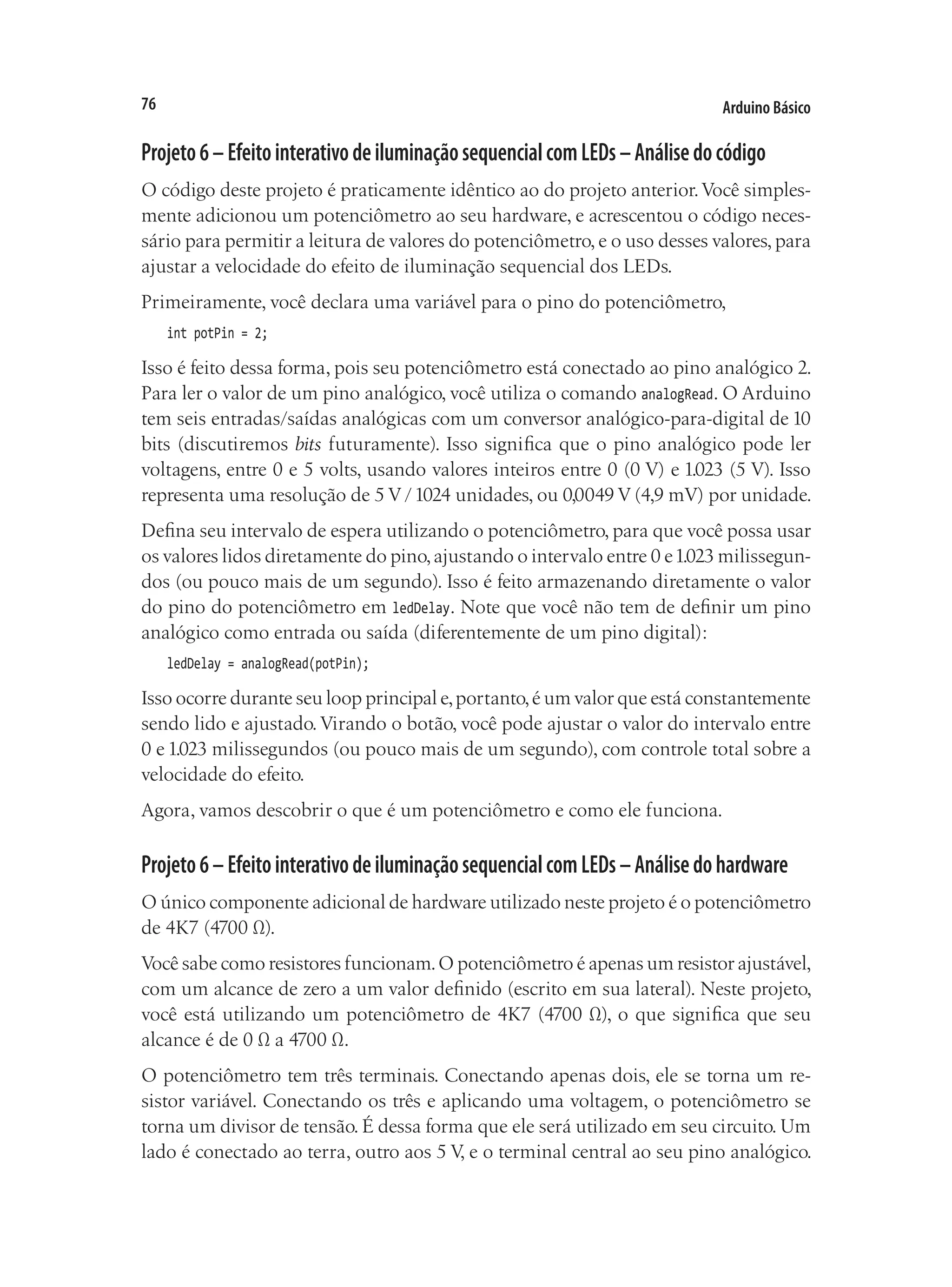 Arduino Básico
76
Projeto6–EfeitointerativodeiluminaçãosequencialcomLEDs–Análisedocódigo
O código deste projeto é praticamente idêntico ao do projeto anterior.Você simples-
mente adicionou um potenciômetro ao seu hardware, e acrescentou o código neces-
sário para permitir a leitura de valores do potenciômetro, e o uso desses valores, para
ajustar a velocidade do efeito de iluminação sequencial dos LEDs.
Primeiramente, você declara uma variável para o pino do potenciômetro,
int potPin = 2;
Isso é feito dessa forma, pois seu potenciômetro está conectado ao pino analógico 2.
Para ler o valor de um pino analógico, você utiliza o comando analogRead. O Arduino
tem seis entradas/saídas analógicas com um conversor analógico-para-digital de 10
bits (discutiremos bits futuramente). Isso significa que o pino analógico pode ler
voltagens, entre 0 e 5 volts, usando valores inteiros entre 0 (0 V) e 1.023 (5 V). Isso
representa uma resolução de 5 V /1024 unidades, ou 0,0049 V (4,9 mV) por unidade.
Defina seu intervalo de espera utilizando o potenciômetro, para que você possa usar
os valores lidos diretamente do pino,ajustando o intervalo entre 0 e1.023 milissegun-
dos (ou pouco mais de um segundo). Isso é feito armazenando diretamente o valor
do pino do potenciômetro em ledDelay. Note que você não tem de definir um pino
analógico como entrada ou saída (diferentemente de um pino digital):
ledDelay = analogRead(potPin);
Isso ocorre durante seu loop principal e,portanto,é um valor que está constantemente
sendo lido e ajustado.Virando o botão, você pode ajustar o valor do intervalo entre
0 e 1.023 milissegundos (ou pouco mais de um segundo), com controle total sobre a
velocidade do efeito.
Agora, vamos descobrir o que é um potenciômetro e como ele funciona.
Projeto6–EfeitointerativodeiluminaçãosequencialcomLEDs–Análisedohardware
O único componente adicional de hardware utilizado neste projeto é o potenciômetro
de 4K7 (4700 Ω).
Você sabe como resistores funcionam.O potenciômetro é apenas um resistor ajustável,
com um alcance de zero a um valor definido (escrito em sua lateral). Neste projeto,
você está utilizando um potenciômetro de 4K7 (4700 Ω), o que significa que seu
alcance é de 0 Ω a 4700 Ω.
O potenciômetro tem três terminais. Conectando apenas dois, ele se torna um re-
sistor variável. Conectando os três e aplicando uma voltagem, o potenciômetro se
torna um divisor de tensão. É dessa forma que ele será utilizado em seu circuito. Um
lado é conectado ao terra, outro aos 5 V, e o terminal central ao seu pino analógico.
 