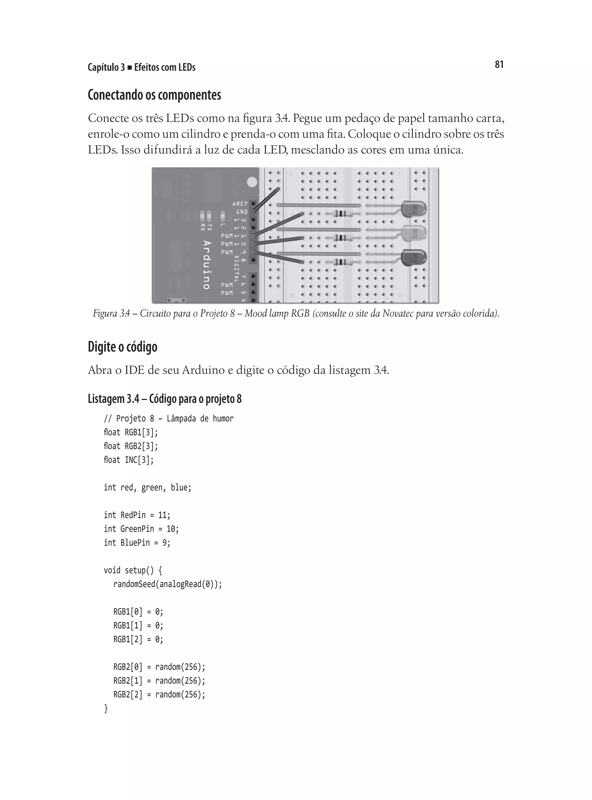 81
Capítulo 3 ■ Efeitos com LEDs
Conectandooscomponentes
Conecte os três LEDs como na figura 3.4. Pegue um pedaço de papel tamanho carta,
enrole-o como um cilindro e prenda-o com uma fita.Coloque o cilindro sobre os três
LEDs. Isso difundirá a luz de cada LED, mesclando as cores em uma única.
Figura 3.4 – Circuito para o Projeto 8 – Mood lamp RGB (consulte o site da Novatec para versão colorida).
Digiteocódigo
Abra o IDE de seu Arduino e digite o código da listagem 3.4.
Listagem3.4–Códigoparaoprojeto8
// Projeto 8 – Lâmpada de humor
float RGB1[3];
float RGB2[3];
float INC[3];
int red, green, blue;
int RedPin = 11;
int GreenPin = 10;
int BluePin = 9;
void setup() {
	 randomSeed(analogRead(0));
	 RGB1[0] = 0;
	 RGB1[1] = 0;
	 RGB1[2] = 0;
	 RGB2[0] = random(256);
	 RGB2[1] = random(256);
	 RGB2[2] = random(256);
}
 