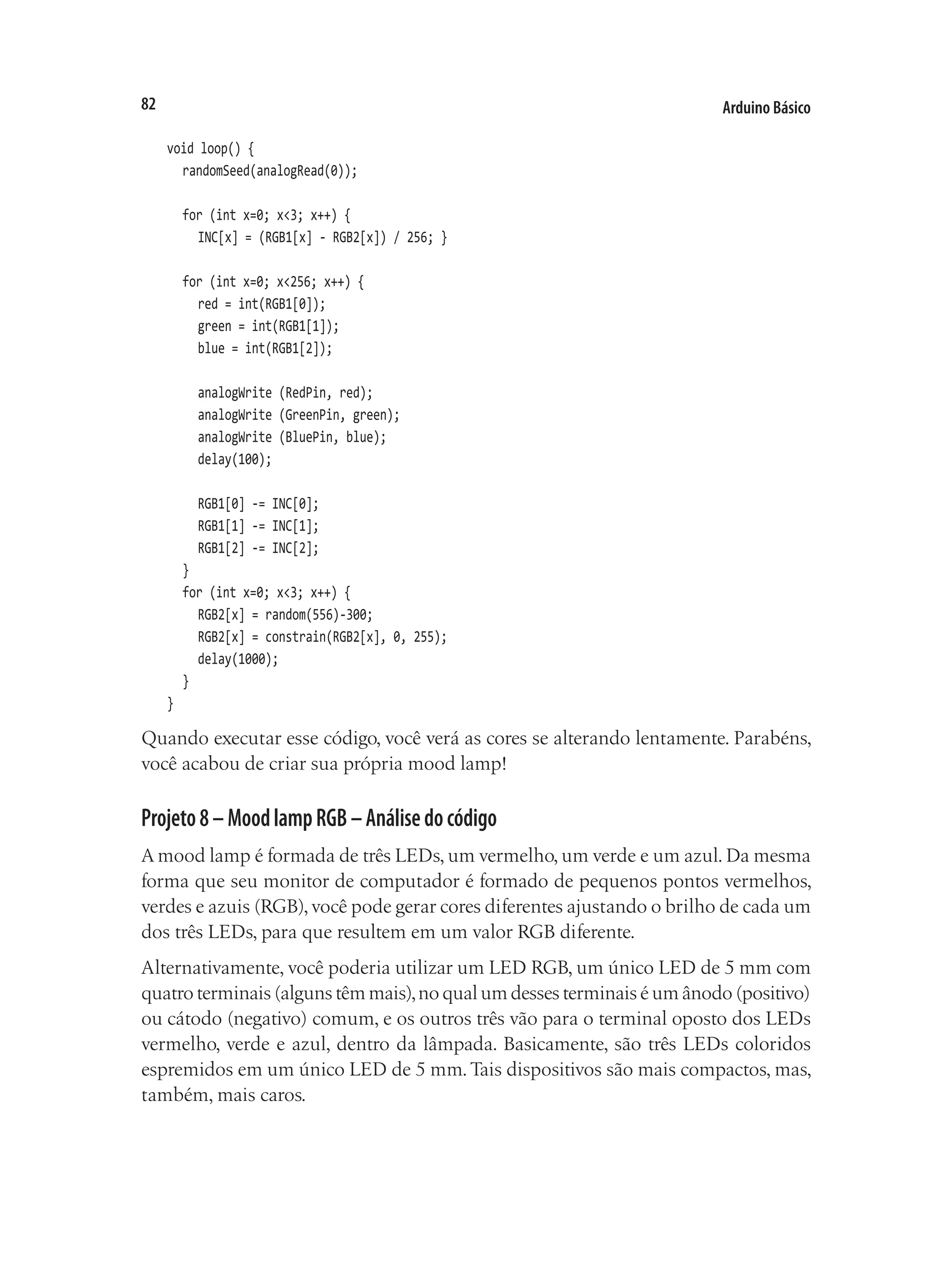 Arduino Básico
82
void loop() {
	 randomSeed(analogRead(0));
	 for (int x=0; x<3; x++) {
		 INC[x] = (RGB1[x] - RGB2[x]) / 256; }
	 for (int x=0; x<256; x++) {
		 red = int(RGB1[0]);
		 green = int(RGB1[1]);
		 blue = int(RGB1[2]);
		 analogWrite (RedPin, red);
		 analogWrite (GreenPin, green);
		 analogWrite (BluePin, blue);
		 delay(100);
		 RGB1[0] -= INC[0];
		 RGB1[1] -= INC[1];
		 RGB1[2] -= INC[2];
	 }
	 for (int x=0; x<3; x++) {
		 RGB2[x] = random(556)-300;
		 RGB2[x] = constrain(RGB2[x], 0, 255);
		 delay(1000);
	 }
}
Quando executar esse código, você verá as cores se alterando lentamente. Parabéns,
você acabou de criar sua própria mood lamp!
Projeto8–MoodlampRGB–Análisedocódigo
A mood lamp é formada de três LEDs, um vermelho, um verde e um azul. Da mesma
forma que seu monitor de computador é formado de pequenos pontos vermelhos,
verdes e azuis (RGB),você pode gerar cores diferentes ajustando o brilho de cada um
dos três LEDs, para que resultem em um valor RGB diferente.
Alternativamente, você poderia utilizar um LED RGB, um único LED de 5 mm com
quatro terminais (alguns têm mais),no qual um desses terminais é um ânodo (positivo)
ou cátodo (negativo) comum, e os outros três vão para o terminal oposto dos LEDs
vermelho, verde e azul, dentro da lâmpada. Basicamente, são três LEDs coloridos
espremidos em um único LED de 5 mm.Tais dispositivos são mais compactos, mas,
também, mais caros.
 