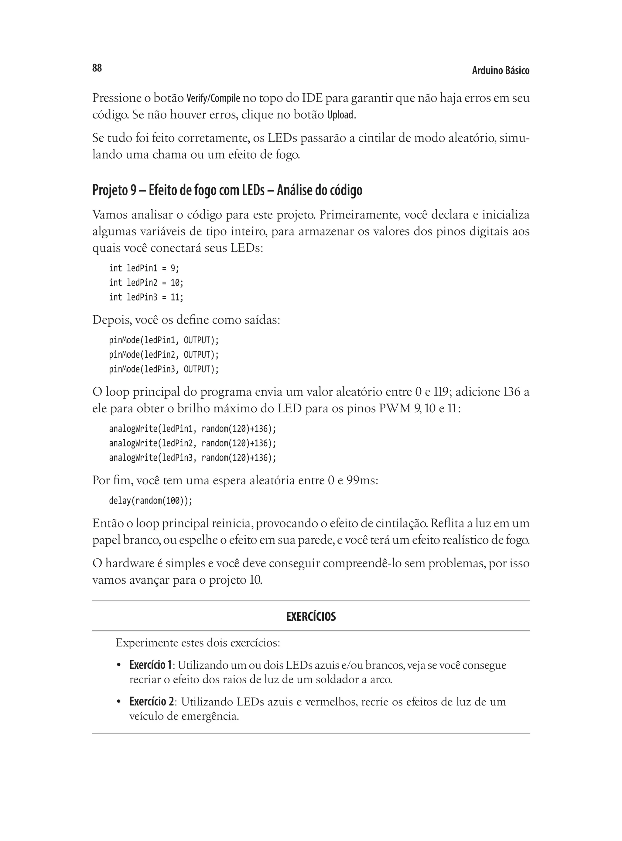 Arduino Básico
88
Pressione o botão Verify/Compile no topo do IDE para garantir que não haja erros em seu
código. Se não houver erros, clique no botão Upload.
Se tudo foi feito corretamente, os LEDs passarão a cintilar de modo aleatório, simu-
lando uma chama ou um efeito de fogo.
Projeto9–EfeitodefogocomLEDs–Análisedocódigo
Vamos analisar o código para este projeto. Primeiramente, você declara e inicializa
algumas variáveis de tipo inteiro, para armazenar os valores dos pinos digitais aos
quais você conectará seus LEDs:
int ledPin1 = 9;
int ledPin2 = 10;
int ledPin3 = 11;
Depois, você os define como saídas:
pinMode(ledPin1, OUTPUT);
pinMode(ledPin2, OUTPUT);
pinMode(ledPin3, OUTPUT);
O loop principal do programa envia um valor aleatório entre 0 e 119; adicione 136 a
ele para obter o brilho máximo do LED para os pinos PWM 9,10 e 11:
analogWrite(ledPin1, random(120)+136);
analogWrite(ledPin2, random(120)+136);
analogWrite(ledPin3, random(120)+136);
Por fim, você tem uma espera aleatória entre 0 e 99ms:
delay(random(100));
Então o loop principal reinicia,provocando o efeito de cintilação.Reflita a luz em um
papel branco,ou espelhe o efeito em sua parede,e você terá um efeito realístico de fogo.
O hardware é simples e você deve conseguir compreendê-lo sem problemas, por isso
vamos avançar para o projeto 10.
EXERCÍCIOS
Experimente estes dois exercícios:
•	 Exercício1: Utilizando um ou dois LEDs azuis e/ou brancos,veja se você consegue
recriar o efeito dos raios de luz de um soldador a arco.
•	 Exercício 2: Utilizando LEDs azuis e vermelhos, recrie os efeitos de luz de um
veículo de emergência.
 