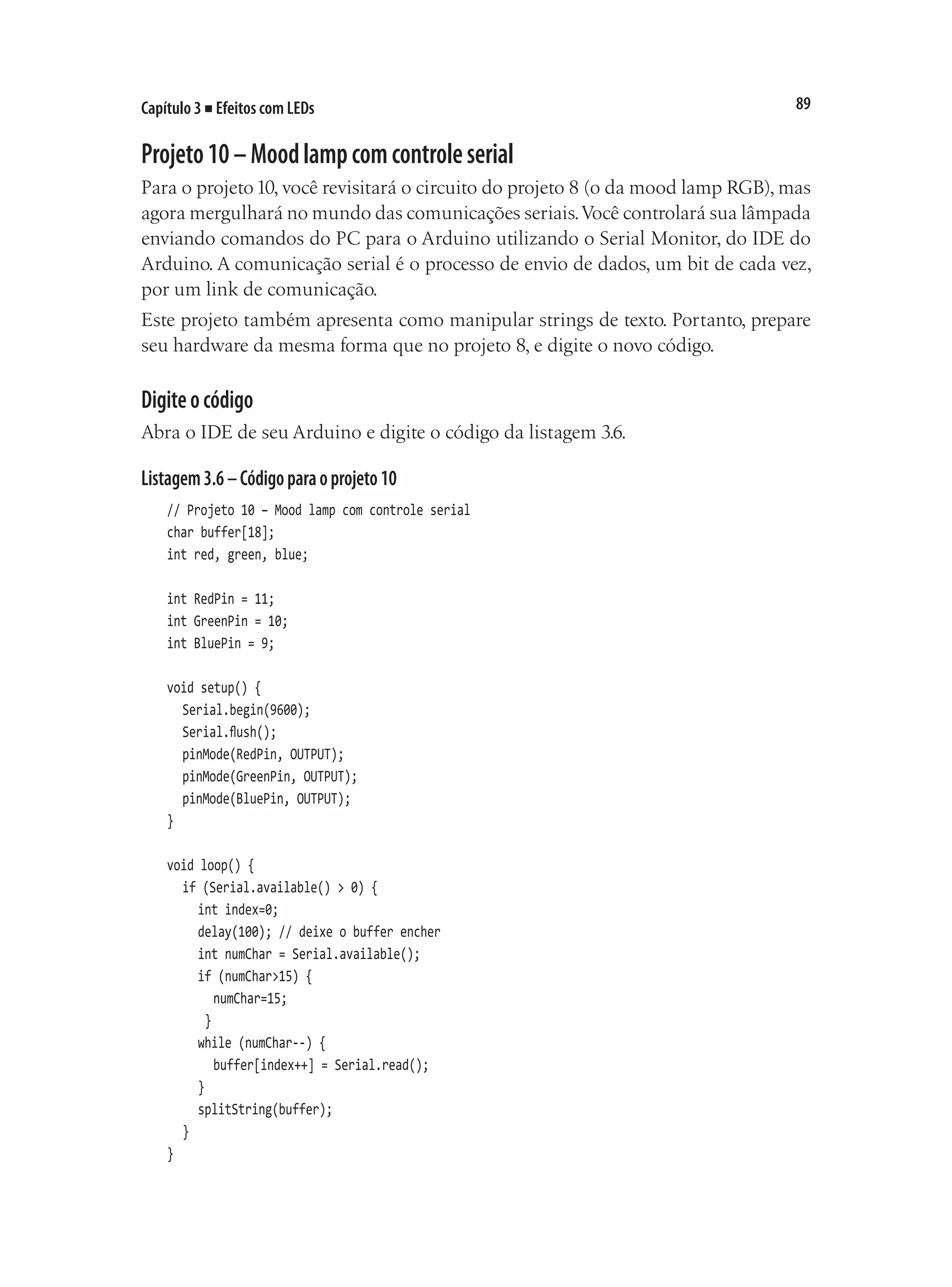 89
Capítulo 3 ■ Efeitos com LEDs
Projeto10–Moodlampcomcontroleserial
Para o projeto10, você revisitará o circuito do projeto 8 (o da mood lamp RGB), mas
agora mergulhará no mundo das comunicações seriais.Você controlará sua lâmpada
enviando comandos do PC para o Arduino utilizando o Serial Monitor, do IDE do
Arduino. A comunicação serial é o processo de envio de dados, um bit de cada vez,
por um link de comunicação.
Este projeto também apresenta como manipular strings de texto. Portanto, prepare
seu hardware da mesma forma que no projeto 8, e digite o novo código.
Digiteocódigo
Abra o IDE de seu Arduino e digite o código da listagem 3.6.
Listagem3.6–Códigoparaoprojeto10
// Projeto 10 – Mood lamp com controle serial
char buffer[18];
int red, green, blue;
int RedPin = 11;
int GreenPin = 10;
int BluePin = 9;
void setup() {
	 Serial.begin(9600);
	 Serial.flush();
	 pinMode(RedPin, OUTPUT);
	 pinMode(GreenPin, OUTPUT);
	 pinMode(BluePin, OUTPUT);
}
void loop() {
	 if (Serial.available() > 0) {
		 int index=0;
		 delay(100); // deixe o buffer encher
		 int numChar = Serial.available();
		 if (numChar>15) {
			 numChar=15;
		 }
		 while (numChar--) {
			 buffer[index++] = Serial.read();
		 }
		 splitString(buffer);
	 }
}
 