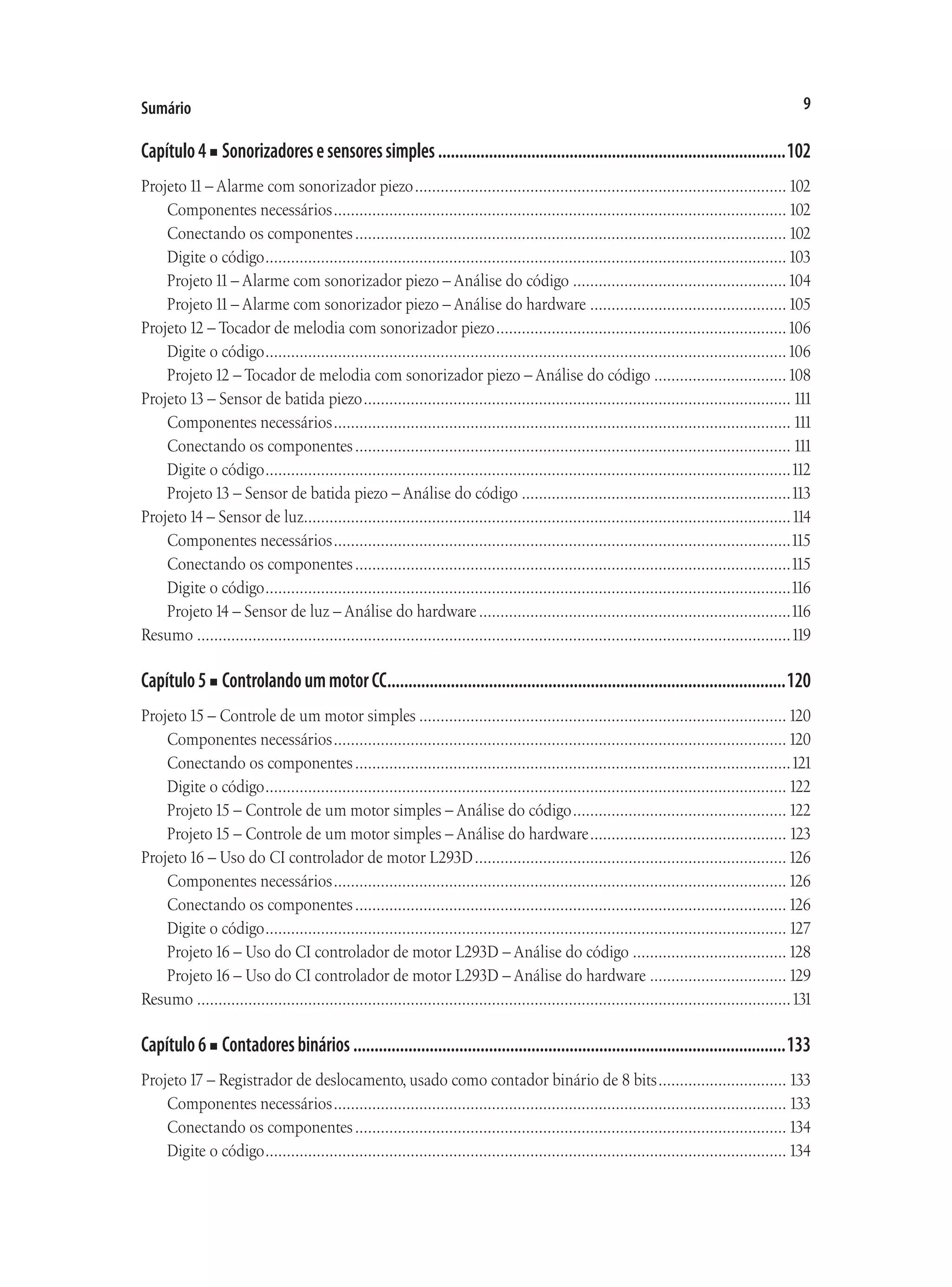 9
Sumário
Capítulo4■ Sonorizadoresesensoressimples...................................................................................102
Projeto11– Alarme com sonorizador piezo........................................................................................ 102
Componentes necessários........................................................................................................... 102
Conectando os componentes...................................................................................................... 102
Digite o código...........................................................................................................................103
Projeto11– Alarme com sonorizador piezo – Análise do código...................................................104
Projeto11– Alarme com sonorizador piezo – Análise do hardware...............................................105
Projeto12 – Tocador de melodia com sonorizador piezo.....................................................................106
Digite o código...........................................................................................................................106
Projeto12 – Tocador de melodia com sonorizador piezo – Análise do código................................108
Projeto13 – Sensor de batida piezo..................................................................................................... 111
Componentes necessários............................................................................................................ 111
Conectando os componentes....................................................................................................... 111
Digite o código............................................................................................................................112
Projeto13 – Sensor de batida piezo – Análise do código................................................................113
Projeto14 – Sensor de luz..................................................................................................................114
Componentes necessários............................................................................................................115
Conectando os componentes.......................................................................................................115
Digite o código............................................................................................................................116
Projeto14 – Sensor de luz – Análise do hardware..........................................................................116
Resumo............................................................................................................................................119
Capítulo5■ ControlandoummotorCC...............................................................................................120
Projeto15 – Controle de um motor simples.......................................................................................120
Componentes necessários...........................................................................................................120
Conectando os componentes.......................................................................................................121
Digite o código........................................................................................................................... 122
Projeto15 – Controle de um motor simples – Análise do código................................................... 122
Projeto15 – Controle de um motor simples – Análise do hardware............................................... 123
Projeto16 – Uso do CI controlador de motor L293D..........................................................................126
Componentes necessários...........................................................................................................126
Conectando os componentes......................................................................................................126
Digite o código........................................................................................................................... 127
Projeto16 – Uso do CI controlador de motor L293D – Análise do código.....................................128
Projeto16 – Uso do CI controlador de motor L293D – Análise do hardware.................................129
Resumo............................................................................................................................................131
Capítulo6■ Contadoresbinários.......................................................................................................133
Projeto17 – Registrador de deslocamento, usado como contador binário de 8 bits............................... 133
Componentes necessários........................................................................................................... 133
Conectando os componentes...................................................................................................... 134
Digite o código........................................................................................................................... 134
 