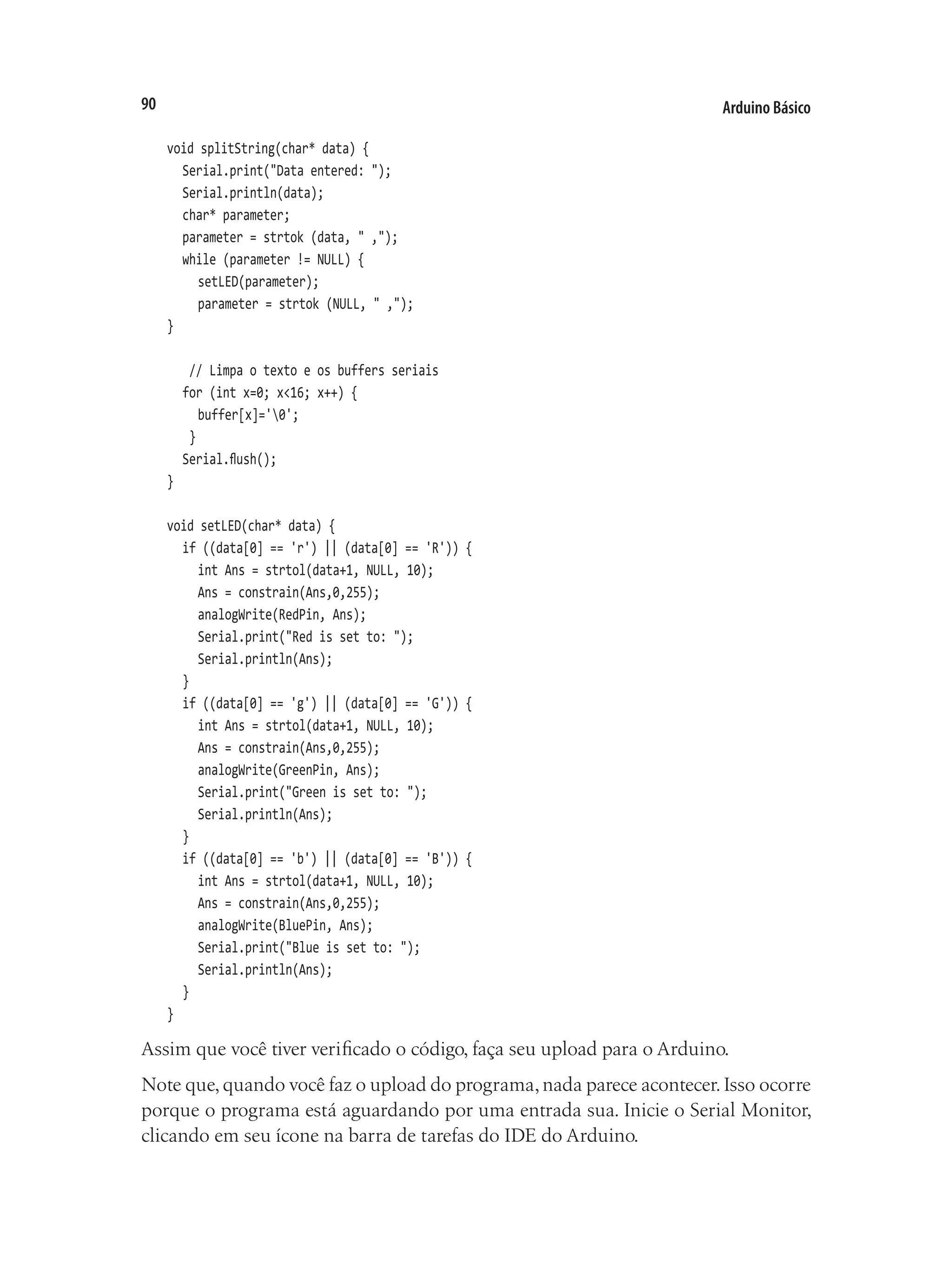 Arduino Básico
90
void splitString(char* data) {
	 Serial.print("Data entered: ");
	 Serial.println(data);
	 char* parameter;
	 parameter = strtok (data, " ,");
	 while (parameter != NULL) {
		 setLED(parameter);
		 parameter = strtok (NULL, " ,");
}
	 // Limpa o texto e os buffers seriais
	 for (int x=0; x<16; x++) {
		 buffer[x]='0';
	 }
	 Serial.flush();
}
void setLED(char* data) {
	 if ((data[0] == 'r') || (data[0] == 'R')) {
		 int Ans = strtol(data+1, NULL, 10);
		 Ans = constrain(Ans,0,255);
		 analogWrite(RedPin, Ans);
		 Serial.print("Red is set to: ");
		 Serial.println(Ans);
	 }
	 if ((data[0] == 'g') || (data[0] == 'G')) {
		 int Ans = strtol(data+1, NULL, 10);
		 Ans = constrain(Ans,0,255);
		 analogWrite(GreenPin, Ans);
		 Serial.print("Green is set to: ");
		 Serial.println(Ans);
	 }
	 if ((data[0] == 'b') || (data[0] == 'B')) {
		 int Ans = strtol(data+1, NULL, 10);
		 Ans = constrain(Ans,0,255);
		 analogWrite(BluePin, Ans);
		 Serial.print("Blue is set to: ");
		 Serial.println(Ans);
	 }
}
Assim que você tiver verificado o código, faça seu upload para o Arduino.
Note que,quando você faz o upload do programa,nada parece acontecer.Isso ocorre
porque o programa está aguardando por uma entrada sua. Inicie o Serial Monitor,
clicando em seu ícone na barra de tarefas do IDE do Arduino.
 