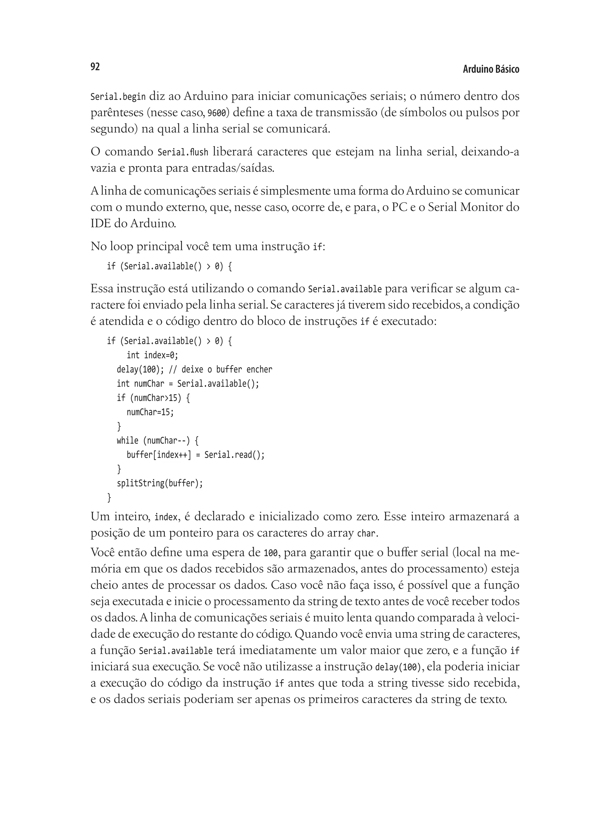 Arduino Básico
92
Serial.begin diz ao Arduino para iniciar comunicações seriais; o número dentro dos
parênteses (nesse caso, 9600) define a taxa de transmissão (de símbolos ou pulsos por
segundo) na qual a linha serial se comunicará.
O comando Serial.flush liberará caracteres que estejam na linha serial, deixando-a
vazia e pronta para entradas/saídas.
Alinha de comunicações seriais é simplesmente uma forma doArduino se comunicar
com o mundo externo, que, nesse caso, ocorre de, e para, o PC e o Serial Monitor do
IDE do Arduino.
No loop principal você tem uma instrução if:
if (Serial.available() > 0) {
Essa instrução está utilizando o comando Serial.available para verificar se algum ca-
ractere foi enviado pela linha serial.Se caracteres já tiverem sido recebidos,a condição
é atendida e o código dentro do bloco de instruções if é executado:
if (Serial.available() > 0) {
		 int index=0;
	 delay(100); // deixe o buffer encher
	 int numChar = Serial.available();
	 if (numChar>15) {
		 numChar=15;
	 }
	 while (numChar--) {
		 buffer[index++] = Serial.read();
	 }
	 splitString(buffer);
}
Um inteiro, index, é declarado e inicializado como zero. Esse inteiro armazenará a
posição de um ponteiro para os caracteres do array char.
Você então define uma espera de 100, para garantir que o buffer serial (local na me-
mória em que os dados recebidos são armazenados, antes do processamento) esteja
cheio antes de processar os dados. Caso você não faça isso, é possível que a função
seja executada e inicie o processamento da string de texto antes de você receber todos
os dados.A linha de comunicações seriais é muito lenta quando comparada à veloci-
dade de execução do restante do código.Quando você envia uma string de caracteres,
a função Serial.available terá imediatamente um valor maior que zero, e a função if
iniciará sua execução. Se você não utilizasse a instrução delay(100), ela poderia iniciar
a execução do código da instrução if antes que toda a string tivesse sido recebida,
e os dados seriais poderiam ser apenas os primeiros caracteres da string de texto.
 