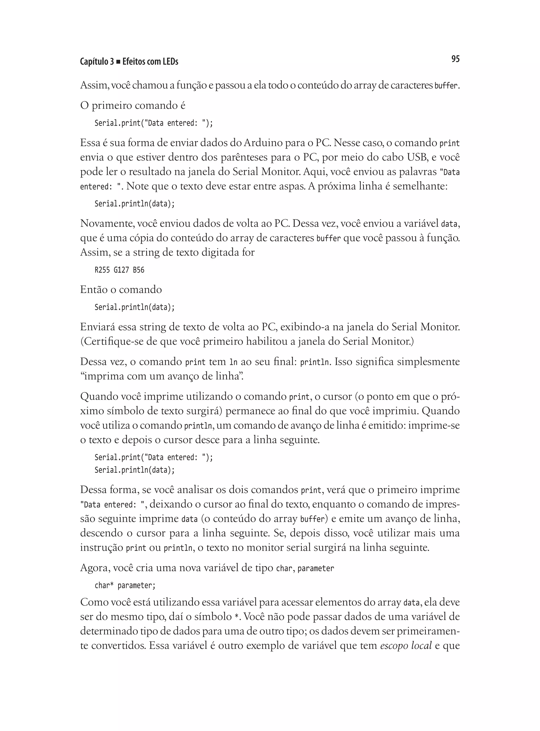 95
Capítulo 3 ■ Efeitos com LEDs
Assim,vocêchamouafunçãoepassouaelatodooconteúdodoarraydecaracteresbuffer.
O primeiro comando é
Serial.print("Data entered: ");
Essa é sua forma de enviar dados do Arduino para o PC.Nesse caso,o comando print
envia o que estiver dentro dos parênteses para o PC, por meio do cabo USB, e você
pode ler o resultado na janela do Serial Monitor. Aqui, você enviou as palavras "Data
entered: ". Note que o texto deve estar entre aspas. A próxima linha é semelhante:
Serial.println(data);
Novamente, você enviou dados de volta ao PC. Dessa vez, você enviou a variável data,
que é uma cópia do conteúdo do array de caracteres buffer que você passou à função.
Assim, se a string de texto digitada for
R255 G127 B56
Então o comando
Serial.println(data);
Enviará essa string de texto de volta ao PC, exibindo-a na janela do Serial Monitor.
(Certifique-se de que você primeiro habilitou a janela do Serial Monitor.)
Dessa vez, o comando print tem ln ao seu final: println. Isso significa simplesmente
“imprima com um avanço de linha”
.
Quando você imprime utilizando o comando print, o cursor (o ponto em que o pró-
ximo símbolo de texto surgirá) permanece ao final do que você imprimiu. Quando
você utiliza o comando println,um comando de avanço de linha é emitido: imprime-se
o texto e depois o cursor desce para a linha seguinte.
Serial.print("Data entered: ");
Serial.println(data);
Dessa forma, se você analisar os dois comandos print, verá que o primeiro imprime
"Data entered: ", deixando o cursor ao final do texto, enquanto o comando de impres-
são seguinte imprime data (o conteúdo do array buffer) e emite um avanço de linha,
descendo o cursor para a linha seguinte. Se, depois disso, você utilizar mais uma
instrução print ou println, o texto no monitor serial surgirá na linha seguinte.
Agora, você cria uma nova variável de tipo char, parameter
char* parameter;
Como você está utilizando essa variável para acessar elementos do array data,ela deve
ser do mesmo tipo, daí o símbolo *.Você não pode passar dados de uma variável de
determinado tipo de dados para uma de outro tipo; os dados devem ser primeiramen-
te convertidos. Essa variável é outro exemplo de variável que tem escopo local e que
 
