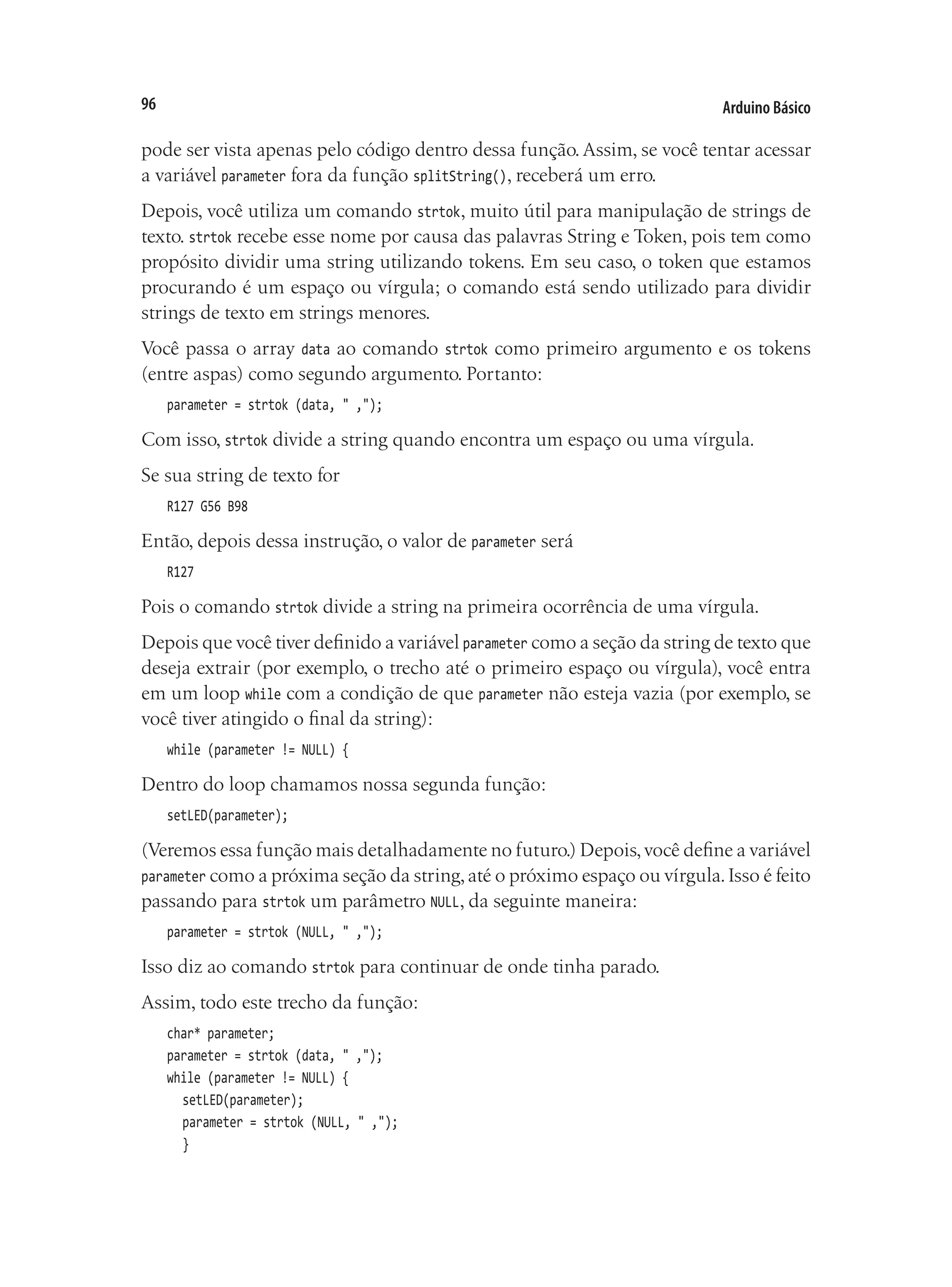 Arduino Básico
96
pode ser vista apenas pelo código dentro dessa função.Assim, se você tentar acessar
a variável parameter fora da função splitString(), receberá um erro.
Depois, você utiliza um comando strtok, muito útil para manipulação de strings de
texto. strtok recebe esse nome por causa das palavras String e Token, pois tem como
propósito dividir uma string utilizando tokens. Em seu caso, o token que estamos
procurando é um espaço ou vírgula; o comando está sendo utilizado para dividir
strings de texto em strings menores.
Você passa o array data ao comando strtok como primeiro argumento e os tokens
(entre aspas) como segundo argumento. Portanto:
parameter = strtok (data, " ,");
Com isso, strtok divide a string quando encontra um espaço ou uma vírgula.
Se sua string de texto for
R127 G56 B98
Então, depois dessa instrução, o valor de parameter será
R127
Pois o comando strtok divide a string na primeira ocorrência de uma vírgula.
Depois que você tiver definido a variável parameter como a seção da string de texto que
deseja extrair (por exemplo, o trecho até o primeiro espaço ou vírgula), você entra
em um loop while com a condição de que parameter não esteja vazia (por exemplo, se
você tiver atingido o final da string):
while (parameter != NULL) {
Dentro do loop chamamos nossa segunda função:
setLED(parameter);
(Veremos essa função mais detalhadamente no futuro.) Depois,você define a variável
parameter como a próxima seção da string,até o próximo espaço ou vírgula.Isso é feito
passando para strtok um parâmetro NULL, da seguinte maneira:
parameter = strtok (NULL, " ,");
Isso diz ao comando strtok para continuar de onde tinha parado.
Assim, todo este trecho da função:
char* parameter;
parameter = strtok (data, " ,");
while (parameter != NULL) {
	 setLED(parameter);
	 parameter = strtok (NULL, " ,");
	 }
 