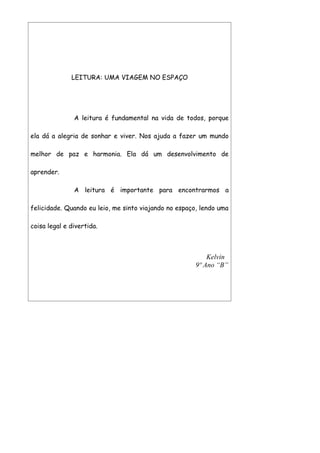 LEITURA: UMA VIAGEM NO ESPAÇO




               A leitura é fundamental na vida de todos, porque

ela dá a alegria de sonhar e viver. Nos ajuda a fazer um mundo

melhor de paz e harmonia. Ela dá um desenvolvimento de

aprender.

               A leitura é importante para encontrarmos a

felicidade. Quando eu leio, me sinto viajando no espaço, lendo uma

coisa legal e divertida.



                                                           Kelvin
                                                       9º Ano “B”
 
