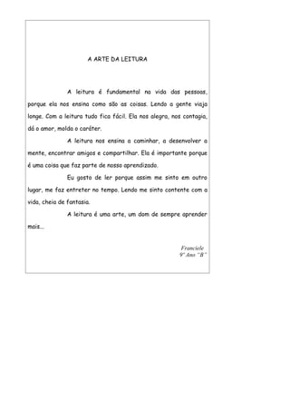A ARTE DA LEITURA




               A leitura é fundamental na vida das pessoas,

porque ela nos ensina como são as coisas. Lendo a gente viaja

longe. Com a leitura tudo fica fácil. Ela nos alegra, nos contagia,

dá o amor, molda o caráter.

               A leitura nos ensina a caminhar, a desenvolver a

mente, encontrar amigos e compartilhar. Ela é importante porque

é uma coisa que faz parte de nosso aprendizado.

               Eu gosto de ler porque assim me sinto em outro

lugar, me faz entreter no tempo. Lendo me sinto contente com a

vida, cheia de fantasia.

               A leitura é uma arte, um dom de sempre aprender

mais...


                                                         Franciele
                                                        9º Ano “B”
 
