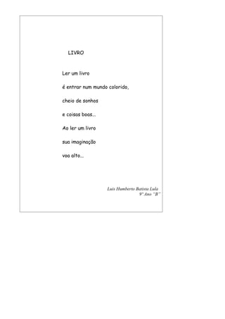 LIVRO



Ler um livro

é entrar num mundo colorido,

cheio de sonhos

e coisas boas...

Ao ler um livro

sua imaginação

voa alto...




                   Luis Humberto Batista Lula
                                  9º Ano “B”
 