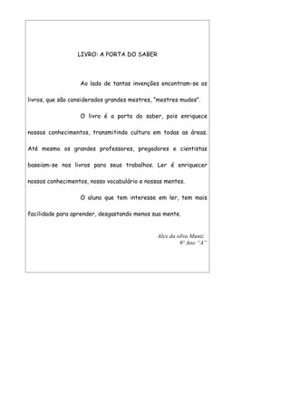 LIVRO: A PORTA DO SABER



                  Ao lado de tantas invenções encontram-se os

livros, que são considerados grandes mestres, “mestres mudos”.

                  O livro é a porta do saber, pois enriquece

nossos conhecimentos, transmitindo cultura em todas as áreas.

Até mesmo os grandes professores, pregadores e cientistas

baseiam-se nos livros para seus trabalhos. Ler é enriquecer

nossos conhecimentos, nosso vocabulário e nossas mentes.

                  O aluno que tem interesse em ler, tem mais

facilidade para aprender, desgastando menos sua mente.


                                              Alex da silva Muniz
                                                       9º Ano “A”
 