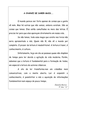A CHANCE DE SABER MAIS...



         O mundo parece ser feito apenas de coisas que a gente

vê nele. Mas há outras que não vemos, embora existam. São as

coisas que lemos. Elas estão camufladas no meio das letras. É

preciso ler para que elas apareçam diretamente em nossa vida.

         Se não lemos, toda essa magia que existe nos livros não

seria apresentada a nós. Quem não lê, não vê o mundo por

completo. O prazer da leitura é insubstituível. A leitura é lazer, é

conhecimento, é cultura.

         Infelizmente, hoje em dia as pessoas quase não dispõem

de tempo para ler devido a agitação da vida moderna. Porém,

sabemos que a leitura é fundamental para a formação de todos,

em especial a leitura de autores clássicos.

         A ato de ler transforma-nos em cidadãos mais

comunicativos,   com   a   mente    aberta.   Ler   é   expandir   o

conhecimento, é possibilitar a nós a aquisição de informações

fundamentais num espaço de pouco tempo.
                                                    Daniela Barros
                                                        9º Ano “A”
 