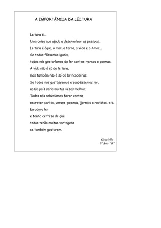 A IMPORTÂNCIA DA LEITURA



Leitura é...

Uma coisa que ajuda a desenvolver as pessoas.

Leitura é água, o mar, a terra, a vida e o Amor...

Se todos fôssemos iguais,

todos nós gostaríamos de ler contos, versos e poemas.

A vida não é só de leitura,

mas também não é só de brincadeiras.

Se todos nós gostássemos e soubéssemos ler,

nosso país seria muitas vezes melhor.

Todos nós saberíamos fazer contas,

escrever cartas, versos, poemas, jornais e revistas, etc.

Eu adoro ler

e tenho certeza de que

todos terão muitas vantagens

se também gostarem.


                                                 Gracielle
                                                6º Ano “B”
 