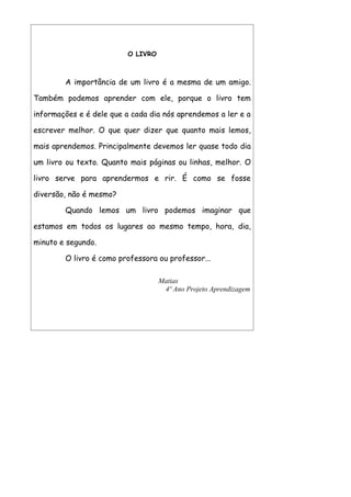 O LIVRO



        A importância de um livro é a mesma de um amigo.

Também podemos aprender com ele, porque o livro tem

informações e é dele que a cada dia nós aprendemos a ler e a

escrever melhor. O que quer dizer que quanto mais lemos,

mais aprendemos. Principalmente devemos ler quase todo dia

um livro ou texto. Quanto mais páginas ou linhas, melhor. O

livro serve para aprendermos e rir. É como se fosse

diversão, não é mesmo?

        Quando lemos um livro podemos imaginar que

estamos em todos os lugares ao mesmo tempo, hora, dia,

minuto e segundo.

        O livro é como professora ou professor...

                                    Matias
                                     4º Ano Projeto Aprendizagem
 