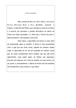 A VOZ   DA   LEITURA




              Nós, através da BIBLIOTECA BALÃO MÁGICO, do COLÉGIO

ESTADUAL BARTOLOMEU BUENO   DA    SILVA, decidimos   executar   o

Projeto A VOZ DA LEITURA, que é voltado ao incentivo à leitura

e à escrita, por perceber a grande deficiência do hábito da

leitura em nossa sociedade, e a falta que a leitura faz para o

desenvolvimento, tanto pessoal, como local.

              Falar sobre a importância da leitura é como falar

de alimentação, água ou remédio. A leitura é uma necessidade

vital, é algo que nos torna livres, capazes de conduzir nossas

vidas. A capacidade de ler nos dá condições de realizar coisas

que, às vezes consideramos muito simples, mas que são muito

importantes, como poder pegar um ônibus com segurança,

procurar um endereço, ler a bula do remédio, ler uma receita, ler

um jornal, e, principalmente, o hábito da leitura nos dá condições

de entendermos o que ouvimos e o que lemos.
 