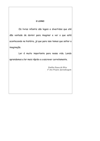 O LIVRO



        Os livros infantis são legais e divertidos que até

dão vontade de dormir para imaginar e ver o que está

acontecendo na história, já que para isso temos que soltar a

imaginação.

        Ler é muito importante para nossa vida. Lendo

aprendemos a ler mais rápido e a escrever corretamente.


                                     Emillen Sousa da Silva
                                    4º Ano Projeto Aprendizagem
 