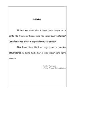 O LIVRO




           O livro em nossa vida é importante porque se a

gente não tivesse os livros, como nós íamos ouvir histórias?

Como íamos nos divertir e aprender muitas coisas?

           Nos livros tem histórias engraçadas e também

assustadoras. E muito mais... Ler é como viajar para outro

planeta.


                                    Carlos Henrique
                                    4º Ano Projeto Aprendizagem
 