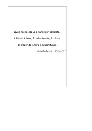 Quem não lê, não vê o mundo por completo.

A leitura é lazer, é conhecimento, é cultura.

    O prazer da leitura é insubstituível.

                      Daniela Barros – 9º Ano “A”
 